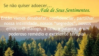 Se não quiser adoecer... 
...Fale de Seus Sentimentos. 
Então vamos desabafar, confidenciar, partilhar 
nossa intimidade, nossos “segredos”, nossos 
erros... O diálogo, a fala, a palavra, é um 
poderoso remédio e excelente terapia! 
 