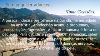 Se não quiser adoecer... 
...Tome Decisões. 
A pessoa indecisa permanece na dúvida, na ansiedade, 
na angústia. A indecisão acumula problemas, 
preocupações, agressões. A história humana é feita de 
decisões. Para decidir é preciso saber renunciar, saber 
perder vantagem e valores para ganhar outros. As 
pessoas indecisas são vítimas de doenças nervosas, 
gástricas e problemas de pele. 
 