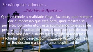 Se não quiser adoecer... 
...Não Viva de Aparências. 
Quem esconde a realidade finge, faz pose, quer sempre 
dar a impressão que está bem, quer mostrar-se 
perfeito, bonzinho etc., está acumulando toneladas de 
peso... uma estátua de bronze, mas com pés de barro. 
Nada pior para a saúde que viver de aparências e 
fachadas. São pessoas com muito verniz e pouca raiz. 
Seu destino é a farmácia, o hospital, a dor. 
 