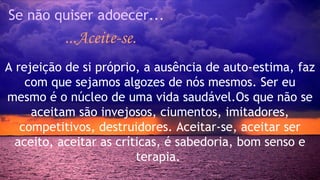 Se não quiser adoecer... 
...Aceite-se. 
A rejeição de si próprio, a ausência de auto-estima, faz 
com que sejamos algozes de nós mesmos. Ser eu 
mesmo é o núcleo de uma vida saudável.Os que não se 
aceitam são invejosos, ciumentos, imitadores, 
competitivos, destruidores. Aceitar-se, aceitar ser 
aceito, aceitar as críticas, é sabedoria, bom senso e 
terapia. 
 