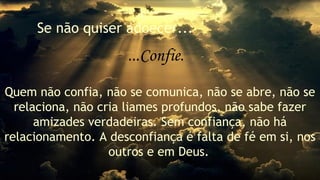 Se não quiser adoecer... 
...Confie. 
Quem não confia, não se comunica, não se abre, não se 
relaciona, não cria liames profundos, não sabe fazer 
amizades verdadeiras. Sem confiança, não há 
relacionamento. A desconfiança é falta de fé em si, nos 
outros e em Deus. 
 