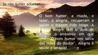 Se não quiser adoecer... 
...Não Viva Sempre Triste. 
O bom humor, a risada, o 
lazer, a alegria, recuperam a 
saúde e trazem vida longa. A 
pessoa alegre tem o dom de 
alegrar o ambiente em que 
vive. "O bom humor nos salva 
das mãos do doutor". Alegria é 
saúde e terapia! 
