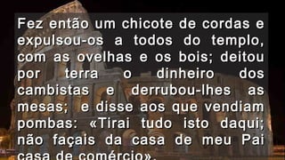 Fez então um chicote ddee ccoorrddaass ee 
eexxppuullssoouu--ooss aa ttooddooss ddoo tteemmpplloo,, 
ccoomm aass oovveellhhaass ee ooss bbooiiss;; ddeeiittoouu 
ppoorr tteerrrraa oo ddiinnhheeiirroo ddooss 
ccaammbbiissttaass ee ddeerrrruubboouu--llhheess aass 
mmeessaass;; ee ddiissssee aaooss qquuee vveennddiiaamm 
ppoommbbaass:: «TTiirraaii ttuuddoo iissttoo ddaaqquuii;; 
nnããoo ffaaççaaiiss ddaa ccaassaa ddee mmeeuu PPaaii 
ccaassaa ddee ccoomméérrcciioo».. 
 
