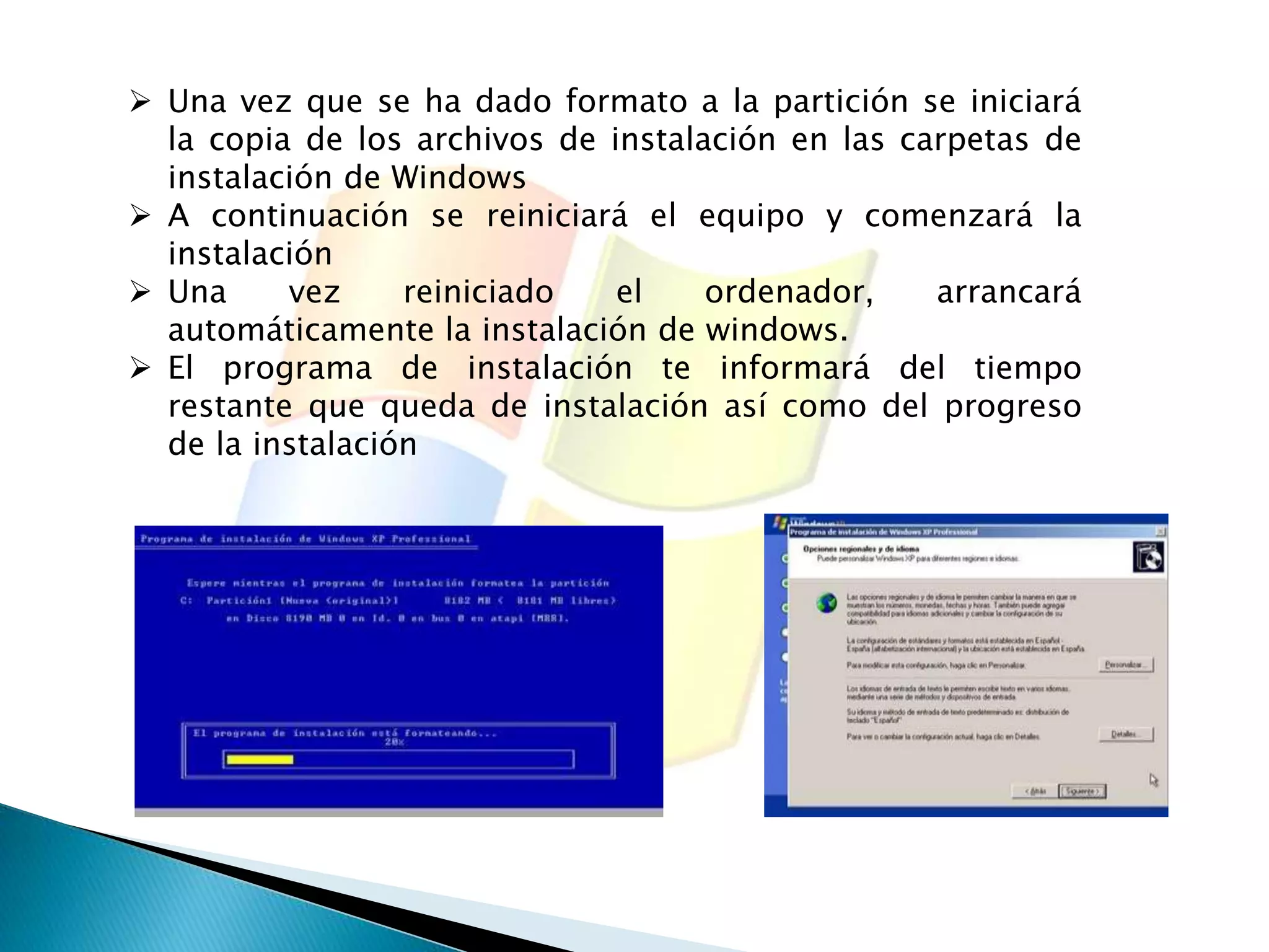  Una vez que se ha dado formato a la partición se iniciará 
la copia de los archivos de instalación en las carpetas de 
instalación de Windows 
 A continuación se reiniciará el equipo y comenzará la 
instalación 
 Una vez reiniciado el ordenador, arrancará 
automáticamente la instalación de windows. 
 El programa de instalación te informará del tiempo 
restante que queda de instalación así como del progreso 
de la instalación 
 