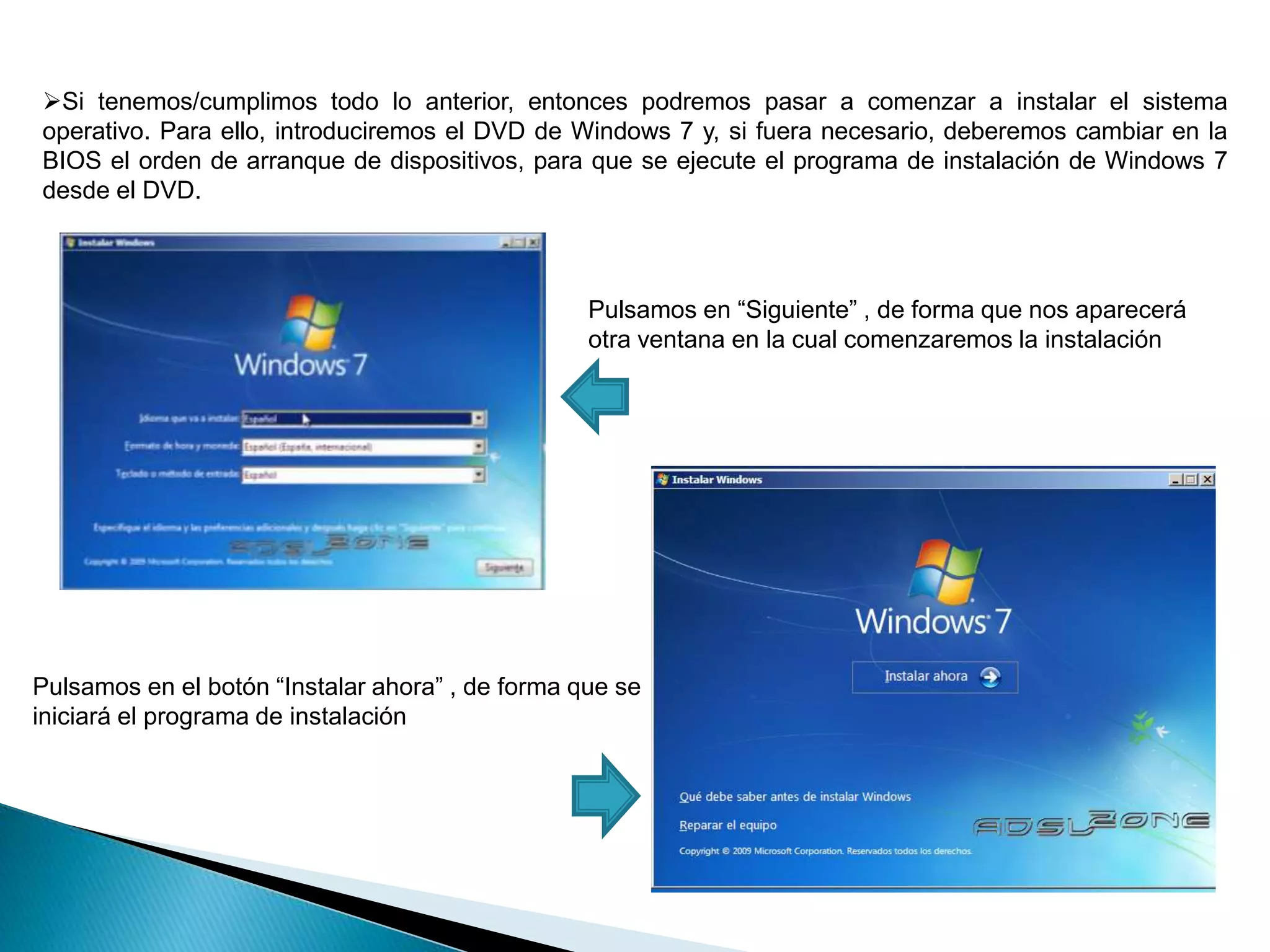 Si tenemos/cumplimos todo lo anterior, entonces podremos pasar a comenzar a instalar el sistema 
operativo. Para ello, introduciremos el DVD de Windows 7 y, si fuera necesario, deberemos cambiar en la 
BIOS el orden de arranque de dispositivos, para que se ejecute el programa de instalación de Windows 7 
desde el DVD. 
Pulsamos en “Siguiente” , de forma que nos aparecerá 
otra ventana en la cual comenzaremos la instalación 
Pulsamos en el botón “Instalar ahora” , de forma que se 
iniciará el programa de instalación 
 