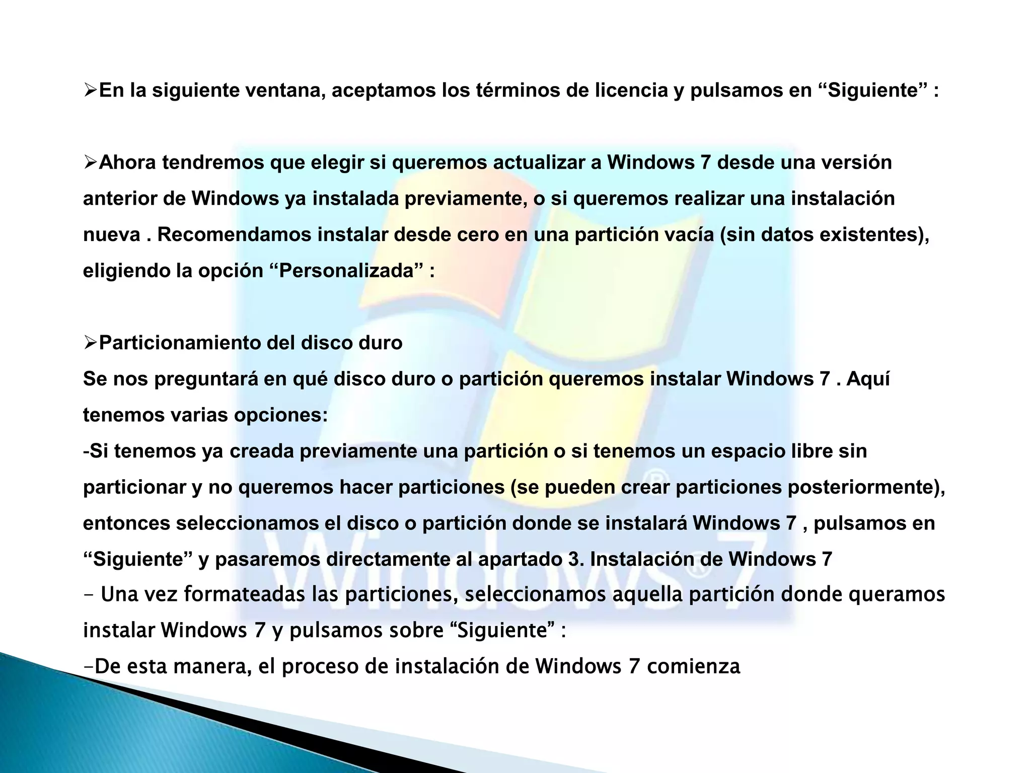 En la siguiente ventana, aceptamos los términos de licencia y pulsamos en “Siguiente” : 
Ahora tendremos que elegir si queremos actualizar a Windows 7 desde una versión 
anterior de Windows ya instalada previamente, o si queremos realizar una instalación 
nueva . Recomendamos instalar desde cero en una partición vacía (sin datos existentes), 
eligiendo la opción “Personalizada” : 
Particionamiento del disco duro 
Se nos preguntará en qué disco duro o partición queremos instalar Windows 7 . Aquí 
tenemos varias opciones: 
-Si tenemos ya creada previamente una partición o si tenemos un espacio libre sin 
particionar y no queremos hacer particiones (se pueden crear particiones posteriormente), 
entonces seleccionamos el disco o partición donde se instalará Windows 7 , pulsamos en 
“Siguiente” y pasaremos directamente al apartado 3. Instalación de Windows 7 
- Una vez formateadas las particiones, seleccionamos aquella partición donde queramos 
instalar Windows 7 y pulsamos sobre “Siguiente” : 
-De esta manera, el proceso de instalación de Windows 7 comienza 
 