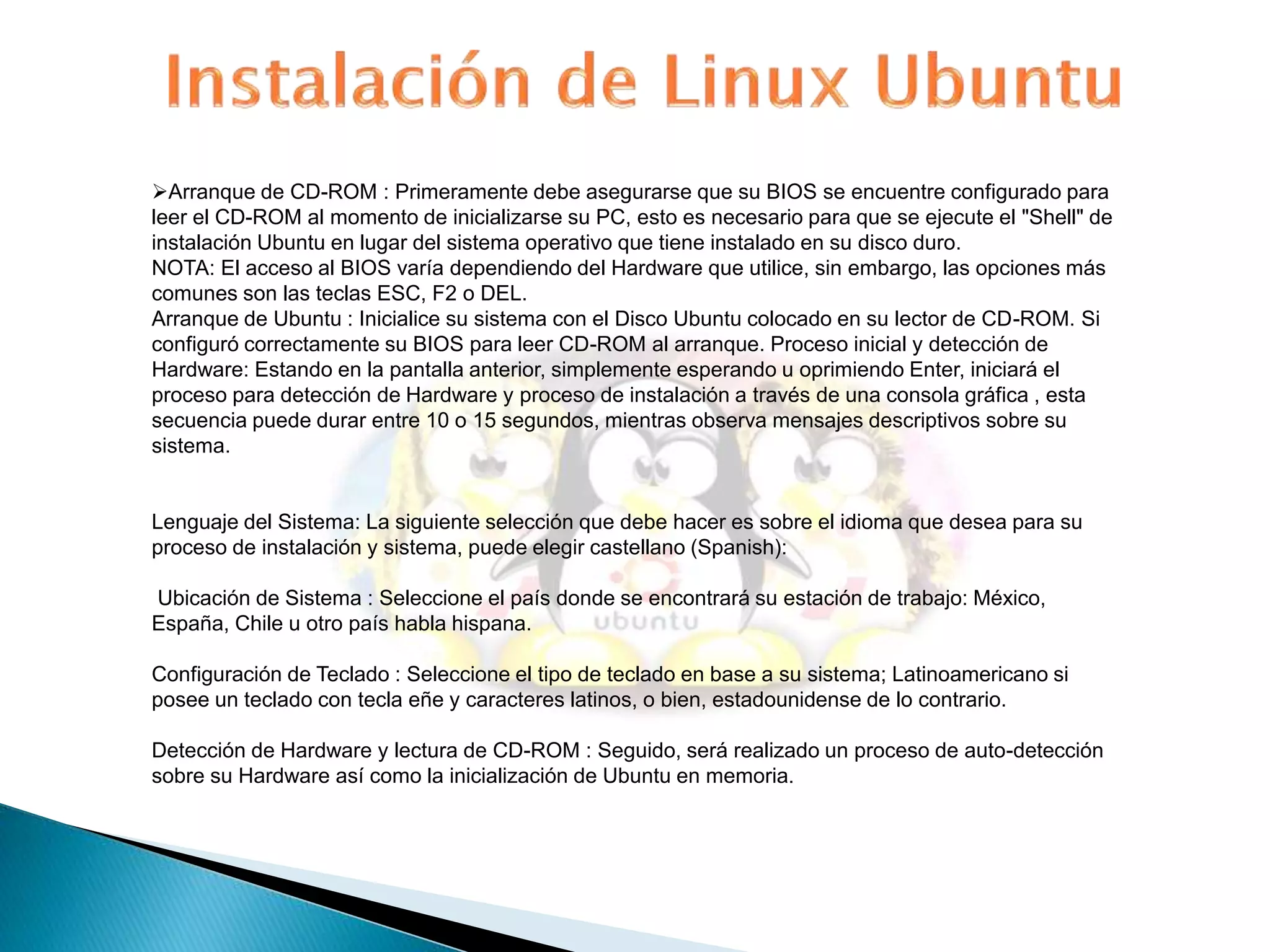 Arranque de CD-ROM : Primeramente debe asegurarse que su BIOS se encuentre configurado para 
leer el CD-ROM al momento de inicializarse su PC, esto es necesario para que se ejecute el "Shell" de 
instalación Ubuntu en lugar del sistema operativo que tiene instalado en su disco duro. 
NOTA: El acceso al BIOS varía dependiendo del Hardware que utilice, sin embargo, las opciones más 
comunes son las teclas ESC, F2 o DEL. 
Arranque de Ubuntu : Inicialice su sistema con el Disco Ubuntu colocado en su lector de CD-ROM. Si 
configuró correctamente su BIOS para leer CD-ROM al arranque. Proceso inicial y detección de 
Hardware: Estando en la pantalla anterior, simplemente esperando u oprimiendo Enter, iniciará el 
proceso para detección de Hardware y proceso de instalación a través de una consola gráfica , esta 
secuencia puede durar entre 10 o 15 segundos, mientras observa mensajes descriptivos sobre su 
sistema. 
Lenguaje del Sistema: La siguiente selección que debe hacer es sobre el idioma que desea para su 
proceso de instalación y sistema, puede elegir castellano (Spanish): 
Ubicación de Sistema : Seleccione el país donde se encontrará su estación de trabajo: México, 
España, Chile u otro país habla hispana. 
Configuración de Teclado : Seleccione el tipo de teclado en base a su sistema; Latinoamericano si 
posee un teclado con tecla eñe y caracteres latinos, o bien, estadounidense de lo contrario. 
Detección de Hardware y lectura de CD-ROM : Seguido, será realizado un proceso de auto-detección 
sobre su Hardware así como la inicialización de Ubuntu en memoria. 
 
