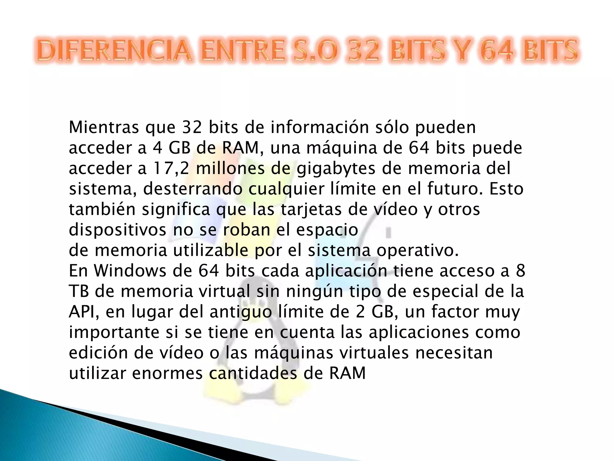 Mientras que 32 bits de información sólo pueden 
acceder a 4 GB de RAM, una máquina de 64 bits puede 
acceder a 17,2 millones de gigabytes de memoria del 
sistema, desterrando cualquier límite en el futuro. Esto 
también significa que las tarjetas de vídeo y otros 
dispositivos no se roban el espacio 
de memoria utilizable por el sistema operativo. 
En Windows de 64 bits cada aplicación tiene acceso a 8 
TB de memoria virtual sin ningún tipo de especial de la 
API, en lugar del antiguo límite de 2 GB, un factor muy 
importante si se tiene en cuenta las aplicaciones como 
edición de vídeo o las máquinas virtuales necesitan 
utilizar enormes cantidades de RAM 
