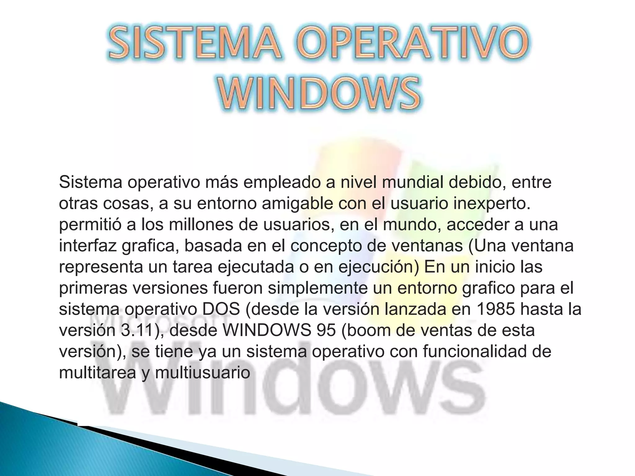 Sistema operativo más empleado a nivel mundial debido, entre 
otras cosas, a su entorno amigable con el usuario inexperto. 
permitió a los millones de usuarios, en el mundo, acceder a una 
interfaz grafica, basada en el concepto de ventanas (Una ventana 
representa un tarea ejecutada o en ejecución) En un inicio las 
primeras versiones fueron simplemente un entorno grafico para el 
sistema operativo DOS (desde la versión lanzada en 1985 hasta la 
versión 3.11), desde WINDOWS 95 (boom de ventas de esta 
versión), se tiene ya un sistema operativo con funcionalidad de 
multitarea y multiusuario 
 