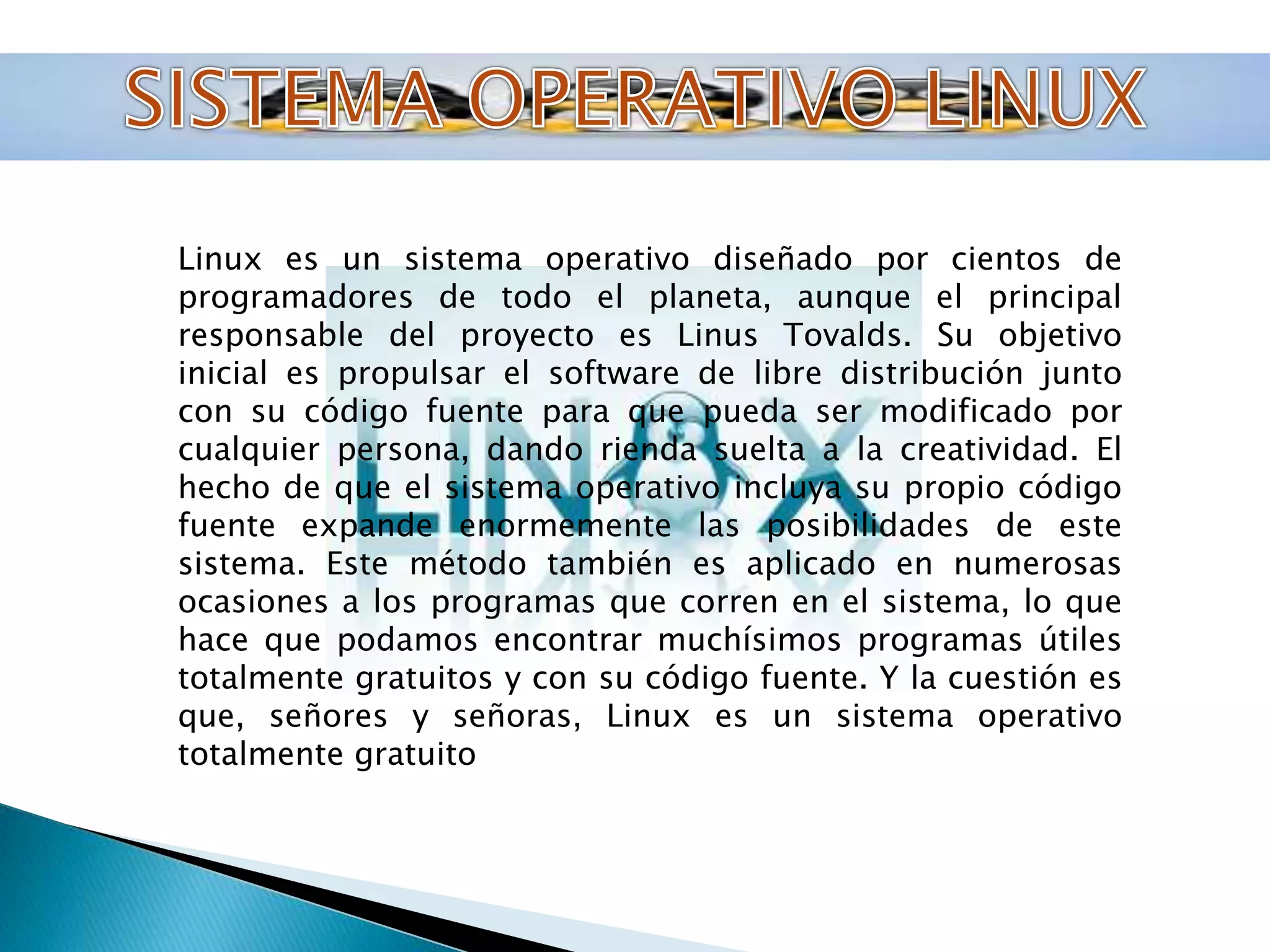 Linux es un sistema operativo diseñado por cientos de 
programadores de todo el planeta, aunque el principal 
responsable del proyecto es Linus Tovalds. Su objetivo 
inicial es propulsar el software de libre distribución junto 
con su código fuente para que pueda ser modificado por 
cualquier persona, dando rienda suelta a la creatividad. El 
hecho de que el sistema operativo incluya su propio código 
fuente expande enormemente las posibilidades de este 
sistema. Este método también es aplicado en numerosas 
ocasiones a los programas que corren en el sistema, lo que 
hace que podamos encontrar muchísimos programas útiles 
totalmente gratuitos y con su código fuente. Y la cuestión es 
que, señores y señoras, Linux es un sistema operativo 
totalmente gratuito 
 