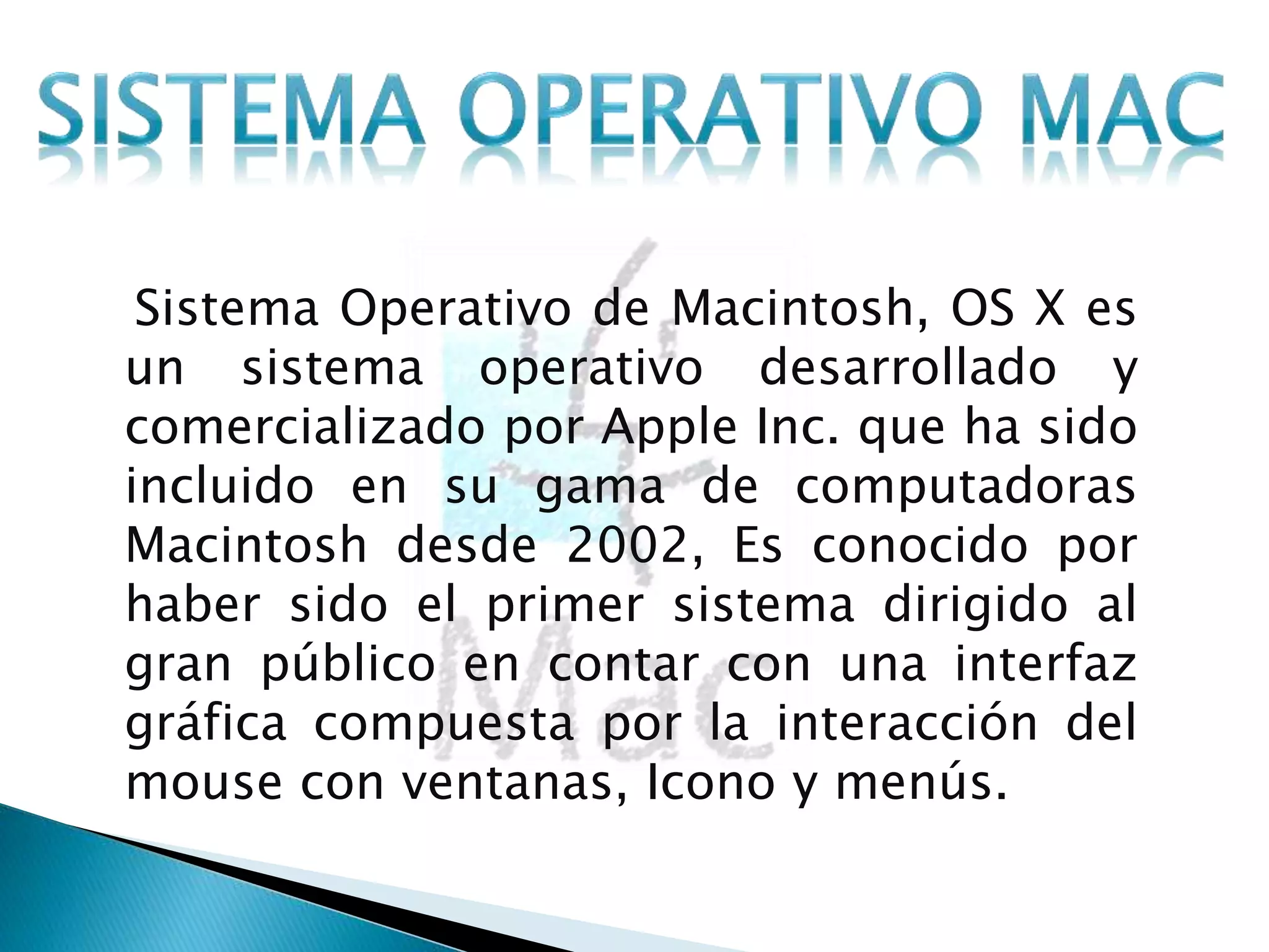 Sistema Operativo de Macintosh, OS X es 
un sistema operativo desarrollado y 
comercializado por Apple Inc. que ha sido 
incluido en su gama de computadoras 
Macintosh desde 2002, Es conocido por 
haber sido el primer sistema dirigido al 
gran público en contar con una interfaz 
gráfica compuesta por la interacción del 
mouse con ventanas, Icono y menús. 
 