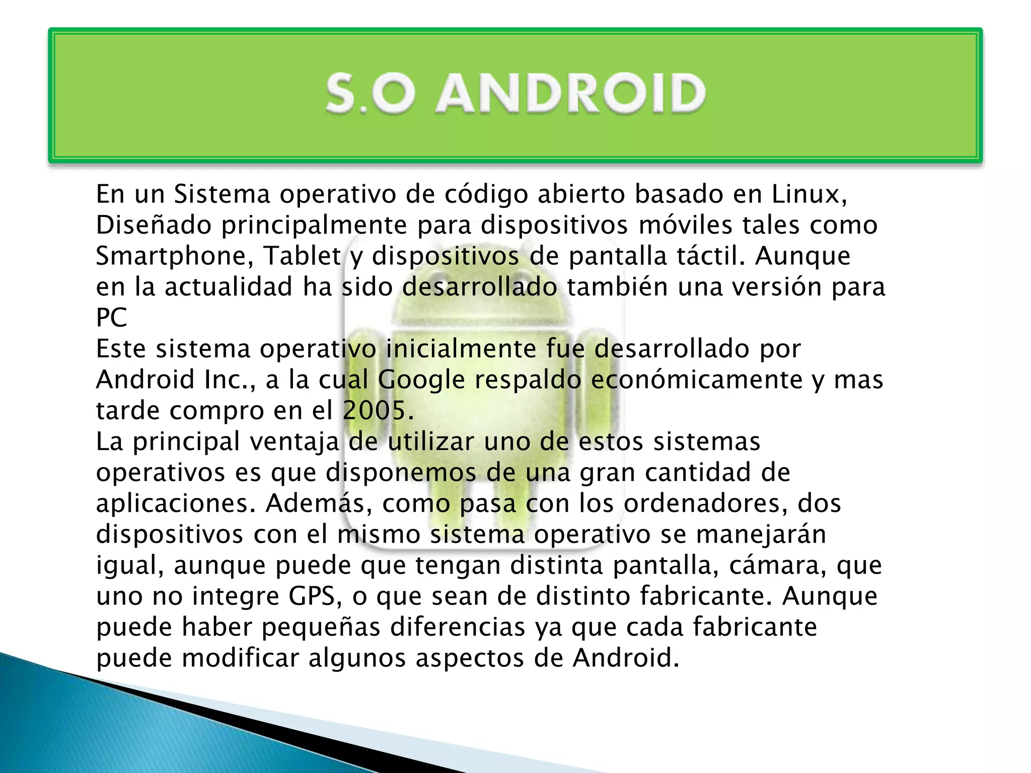 En un Sistema operativo de código abierto basado en Linux, 
Diseñado principalmente para dispositivos móviles tales como 
Smartphone, Tablet y dispositivos de pantalla táctil. Aunque 
en la actualidad ha sido desarrollado también una versión para 
PC 
Este sistema operativo inicialmente fue desarrollado por 
Android Inc., a la cual Google respaldo económicamente y mas 
tarde compro en el 2005. 
La principal ventaja de utilizar uno de estos sistemas 
operativos es que disponemos de una gran cantidad de 
aplicaciones. Además, como pasa con los ordenadores, dos 
dispositivos con el mismo sistema operativo se manejarán 
igual, aunque puede que tengan distinta pantalla, cámara, que 
uno no integre GPS, o que sean de distinto fabricante. Aunque 
puede haber pequeñas diferencias ya que cada fabricante 
puede modificar algunos aspectos de Android. 
 