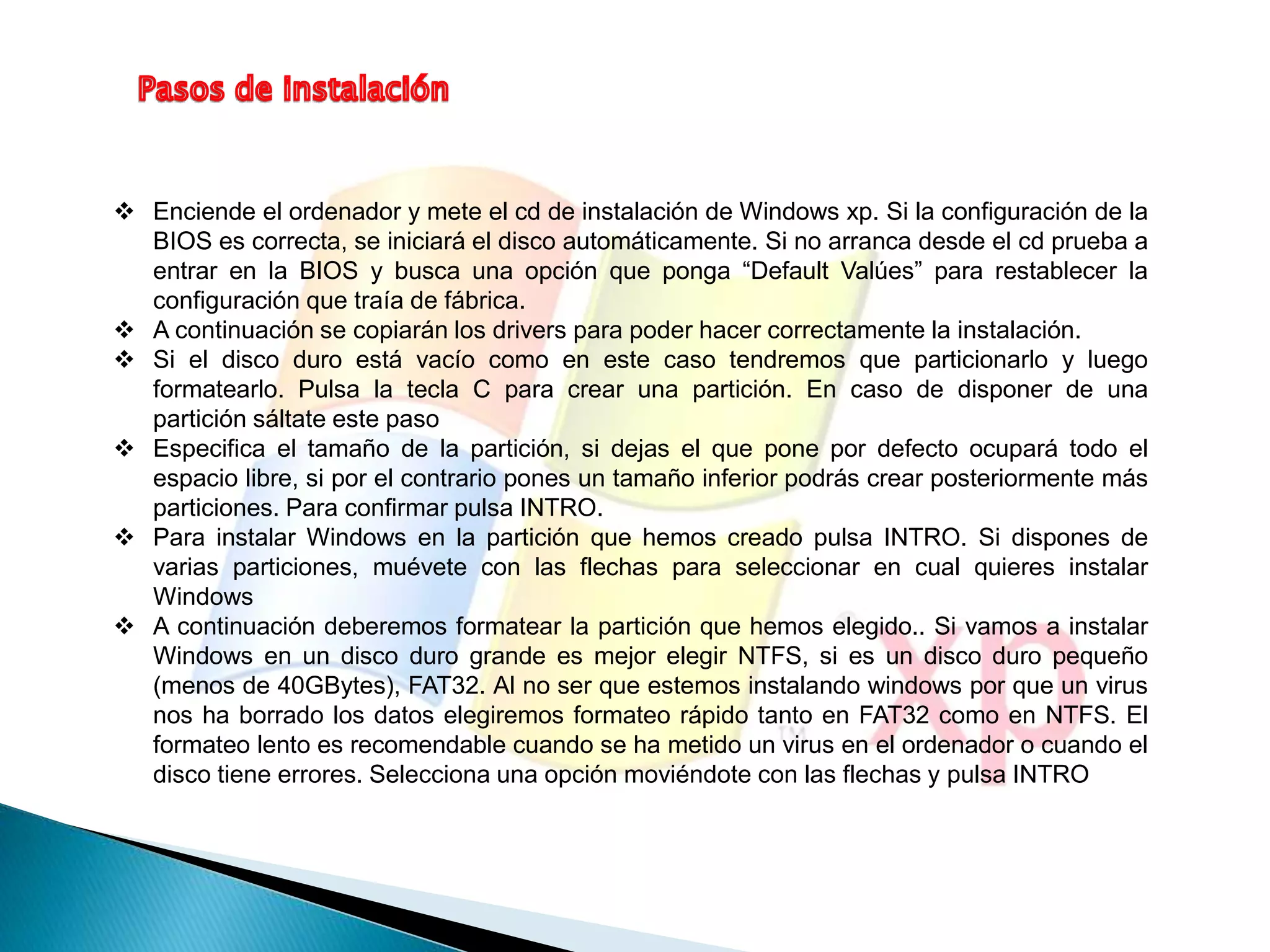  Enciende el ordenador y mete el cd de instalación de Windows xp. Si la configuración de la 
BIOS es correcta, se iniciará el disco automáticamente. Si no arranca desde el cd prueba a 
entrar en la BIOS y busca una opción que ponga “Default Valúes” para restablecer la 
configuración que traía de fábrica. 
 A continuación se copiarán los drivers para poder hacer correctamente la instalación. 
 Si el disco duro está vacío como en este caso tendremos que particionarlo y luego 
formatearlo. Pulsa la tecla C para crear una partición. En caso de disponer de una 
partición sáltate este paso 
 Especifica el tamaño de la partición, si dejas el que pone por defecto ocupará todo el 
espacio libre, si por el contrario pones un tamaño inferior podrás crear posteriormente más 
particiones. Para confirmar pulsa INTRO. 
 Para instalar Windows en la partición que hemos creado pulsa INTRO. Si dispones de 
varias particiones, muévete con las flechas para seleccionar en cual quieres instalar 
Windows 
 A continuación deberemos formatear la partición que hemos elegido.. Si vamos a instalar 
Windows en un disco duro grande es mejor elegir NTFS, si es un disco duro pequeño 
(menos de 40GBytes), FAT32. Al no ser que estemos instalando windows por que un virus 
nos ha borrado los datos elegiremos formateo rápido tanto en FAT32 como en NTFS. El 
formateo lento es recomendable cuando se ha metido un virus en el ordenador o cuando el 
disco tiene errores. Selecciona una opción moviéndote con las flechas y pulsa INTRO 
 