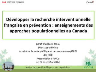 1 
Développer la recherche interventionnelle française en prévention : enseignements des approches populationnelles au Canada 
Sarah Viehbeck, Ph.D. 
Directrice adjointe 
Institut de la santé publique et des populations (ISPP) 
des IRSC 
Présentation à l’INCa 
Le 17 novembre 2014  