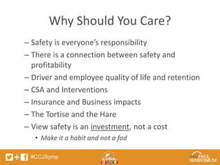 Why Should You Care? 
– Safety is everyone’s responsibility 
– There is a connection between safety and 
profitability 
– Driver and employee quality of life and retention 
– CSA and Interventions 
– Insurance and Business impacts 
– The Tortise and the Hare 
– View safety is an investment, not a cost 
• Make it a habit and not a fad 
#CCJSymp 
 