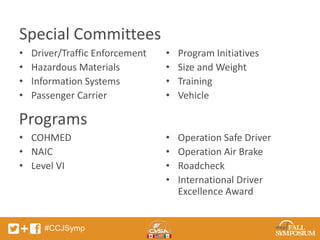 Special Committees 
• Driver/Traffic Enforcement 
• Hazardous Materials 
• Information Systems 
• Passenger Carrier 
• COHMED 
• NAIC 
• Level VI 
#CCJSymp 
• Program Initiatives 
• Size and Weight 
• Training 
• Vehicle 
• Operation Safe Driver 
• Operation Air Brake 
• Roadcheck 
• International Driver 
Excellence Award 
Programs 
 