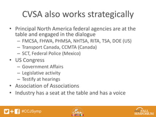 CVSA also works strategically 
• Principal North America federal agencies are at the 
table and engaged in the dialogue 
– FMCSA, FHWA, PHMSA, NHTSA, RITA, TSA, DOE (US) 
– Transport Canada, CCMTA (Canada) 
– SCT, Federal Police (Mexico) 
• US Congress 
– Government Affairs 
– Legislative activity 
– Testify at hearings 
• Association of Associations 
• Industry has a seat at the table and has a voice 
#CCJSymp 
 