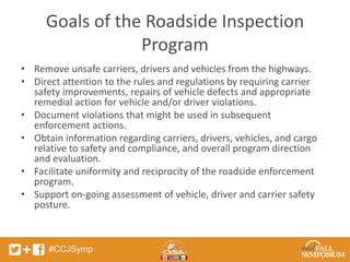 Goals of the Roadside Inspection 
#CCJSymp 
Program 
• Remove unsafe carriers, drivers and vehicles from the highways. 
• Direct attention to the rules and regulations by requiring carrier 
safety improvements, repairs of vehicle defects and appropriate 
remedial action for vehicle and/or driver violations. 
• Document violations that might be used in subsequent 
enforcement actions. 
• Obtain information regarding carriers, drivers, vehicles, and cargo 
relative to safety and compliance, and overall program direction 
and evaluation. 
• Facilitate uniformity and reciprocity of the roadside enforcement 
program. 
• Support on-going assessment of vehicle, driver and carrier safety 
posture. 
 