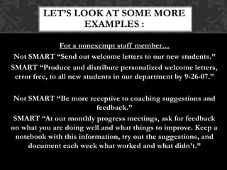 For a nonexempt staff member…
Not SMART “Send out welcome letters to our new students.”
SMART “Produce and distribute personalized welcome letters,
error free, to all new students in our department by 9-26-07.”
Not SMART “Be more receptive to coaching suggestions and
feedback.”
SMART “At our monthly progress meetings, ask for feedback
on what you are doing well and what things to improve. Keep a
notebook with this information, try out the suggestions, and
document each week what worked and what didn’t.”
LET’S LOOK AT SOME MORE
EXAMPLES :
 