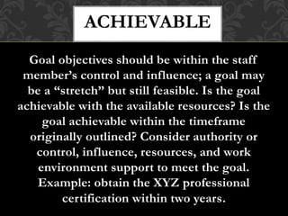 Goal objectives should be within the staff
member’s control and influence; a goal may
be a “stretch” but still feasible. Is the goal
achievable with the available resources? Is the
goal achievable within the timeframe
originally outlined? Consider authority or
control, influence, resources, and work
environment support to meet the goal.
Example: obtain the XYZ professional
certification within two years.
ACHIEVABLE
 