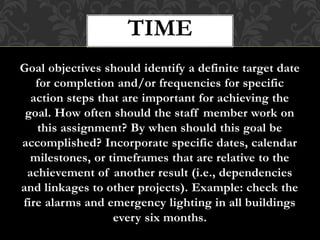 Goal objectives should identify a definite target date
for completion and/or frequencies for specific
action steps that are important for achieving the
goal. How often should the staff member work on
this assignment? By when should this goal be
accomplished? Incorporate specific dates, calendar
milestones, or timeframes that are relative to the
achievement of another result (i.e., dependencies
and linkages to other projects). Example: check the
fire alarms and emergency lighting in all buildings
every six months.
TIME
 