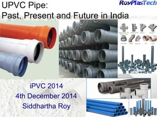 UPVC Pipe: 
Past, Present and Future in India 
iPVC 2014 
4th December 2014 
Siddhartha Roy 
 