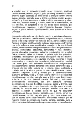10 
y mental, por el perfeccionamiento súper poderoso, espiritual 
científicamente, bendito, sagrado, puro y divino y perfeccionamiento 
extremo súper poderoso de dios fuerza o energía científicamente 
bueno, bendito, sagrado, puro y divino, o máxima misión, perdón, 
salvación y liberación eterna a todo lo vivido con cuerpo y alma: 
toda vida, especie animal y humano, terrestre y extraterrestre, de 
los infiernos, el purgatorio y de los cielos reino celestial, por 
científicamente malvados, y científicamente buenos, benditos, 
sagrados, puros y divinos, que hayan sido, sean y serán en el futuro 
universal. 
Jesucristo sollozando me dijo: hasta cuando la vida infernal creada, 
felicidad y sufrimiento científicamente maligno innecesario, mientras 
exista toda competencia y el demonio dinero, por el poder de dios 
fuerza o energía, científicamente maligna, hasta cuando sufrirán los 
que más sufren o viven crucificados, manejando la vida infernal 
creada, científicamente maligna innecesaria: todos los gobiernos del 
planeta, demócratas, socialistas, comunistas y más, ministros, 
jueces, abogados, concejales, todos los relacionados con la salud 
física y mental, todas las fuerzas de policía, ejércitos, guerrillas, 
terroristas, delincuentes, prisioneros encargados de los mismos, 
todos los relacionados con seguridad mundial, medianos y micro 
empresarios, o comerciantes, especialmente la humanidad mundial 
que nace para vivir sufriendo científicamente malignamente 
innecesariamente, por sus derechos primordiales para vivir en paz y 
armonía de por vida, segura de sí misma, súper protegida y 
cuidada, todos los adultos, padres de todos científicamente buenos, 
benditos, sagrados, puros y divinos por el perfeccionamiento 
evolutivo genético, físico y mental súper poderoso con sexualidad 
científicamente, bendita, sagrada, pura y divina, que desconocen; 
solución a la vida infernal creada, felicidad y sufrimiento 
científicamente innecesario, con dios sabiduría verdades 
científicamente buenas, benditas, sagradas, puras y divinas, que 
poseo, especialmente porque Jesucristo me dijo: como mandato 
celestial; no esperen que sus cuerpos mueran para que sus 
espíritus conozcan la verdad sobre lo que no aceptaron 
científicamente bueno, bendito, sagrado, puro y divino, por el real 
científicamente, bendito, sagrado, puro y divino renacimiento dos, 
por los reales seres súper humanos, humanidad mundial, por la 
máxima misión científicamente bueno, bendito, sagrado, puro y 
divino con que existimos terrestres y extraterrestres universalmente. 
 