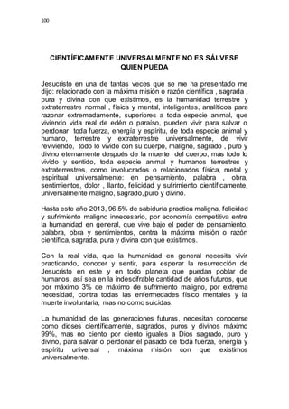100 
CIENTÍFICAMENTE UNIVERSALMENTE NO ES SÁLVESE 
QUIEN PUEDA 
Jesucristo en una de tantas veces que se me ha presentado me 
dijo: relacionado con la máxima misión o razón científica , sagrada , 
pura y divina con que existimos, es la humanidad terrestre y 
extraterrestre normal , física y mental, inteligentes, analíticos para 
razonar extremadamente, superiores a toda especie animal, que 
viviendo vida real de edén o paraíso, pueden vivir para salvar o 
perdonar toda fuerza, energía y espíritu, de toda especie animal y 
humano, terrestre y extraterrestre universalmente, de vivir 
reviviendo, todo lo vivido con su cuerpo, maligno, sagrado , puro y 
divino eternamente después de la muerte del cuerpo, mas todo lo 
vivido y sentido, toda especie animal y humanos terrestres y 
extraterrestres, como involucrados o relacionados física, metal y 
espiritual universalmente: en pensamiento, palabra , obra, 
sentimientos, dolor , llanto, felicidad y sufrimiento científicamente, 
universalmente maligno, sagrado, puro y divino. 
Hasta este año 2013, 96.5% de sabiduría practica maligna, felicidad 
y sufrimiento maligno innecesario, por economía competitiva entre 
la humanidad en general, que vive bajo el poder de pensamiento, 
palabra, obra y sentimientos, contra la máxima misión o razón 
científica, sagrada, pura y divina con que existimos. 
Con la real vida, que la humanidad en general necesita vivir 
practicando, conocer y sentir, para esperar la resurrección de 
Jesucristo en este y en todo planeta que puedan poblar de 
humanos, así sea en la indescifrable cantidad de años futuros, que 
por máximo 3% de máximo de sufrimiento maligno, por extrema 
necesidad, contra todas las enfermedades físico mentales y la 
muerte involuntaria, mas no como suicidas. 
La humanidad de las generaciones futuras, necesitan conocerse 
como dioses científicamente, sagrados, puros y divinos máximo 
99%, mas no ciento por ciento iguales a Dios sagrado, puro y 
divino, para salvar o perdonar el pasado de toda fuerza, energía y 
espíritu universal , máxima misión con que existimos 
universalmente. 
 