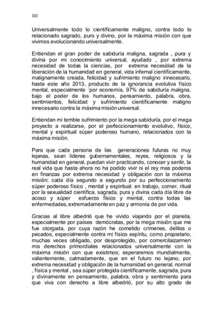 102 
Universalmente todo lo científicamente maligno, contra todo lo 
relacionado sagrado, puro y divino, por la máxima misión con que 
vivimos evolucionando universalmente. 
Entiendan el gran poder de sabiduría maligna, sagrada , pura y 
divina por mi conocimiento universal, ayudado , por extrema 
necesidad de todas la ciencias, por extrema necesidad de la 
liberación de la humanidad en general, vida infernal científicamente, 
malignamente creada, felicidad y sufrimiento maligno innecesario, 
hasta este año 2013, producto de la ignorancia evolutiva físico 
mental, especialmente `por economía, 97% de sabiduría maligna, 
bajo el poder de los humanos, pensamiento, palabra, obra, 
sentimientos, felicidad y sufrimiento científicamente maligno 
innecesario contra la máxima misión universal. 
Entiendan mi terrible sufrimiento por la mega sabiduría, por el mega 
proyecto a realizarse, por el perfeccionamiento evolutivo, físico, 
mental y espiritual súper poderoso humano, relacionados con la 
máxima misión. 
Para que cada persona de las generaciones futuras no muy 
lejanas, sean líderes gubernamentales, reyes, religiosos y la 
humanidad en general, puedan vivir practicando, conocer y sentir, la 
real vida que hasta ahora no ha podido vivir ni el rey mas poderos 
en finanzas por extrema necesidad y obligación con la máxima 
misión; cada día segundo a segundo por su perfeccionamiento 
súper poderoso físico , mental y espiritual: en trabajo, comer, ritual 
por la sexualidad científica, sagrada, pura y divina cada día libre de 
acoso y súper esfuerzo físico y mental, contra todas las 
enfermedades, extremadamente en paz y armonía de por vida. 
Gracias al libre albedrió que he vivido viajando por el planeta, 
especialmente por países demócratas, por la mega misión que me 
fue otorgada, por cuya razón he cometido crímenes, delitos o 
pecados, especialmente contra mi físico espíritu, como propietario, 
muchas veces obligado, por desprotegido, por comercilaizarmen 
mis derechos primordiales relacionados universalmente con la 
máxima misión con que existimos; esperaremos mundialmente, 
valientemente, calmadamente, que en el futuro no lejano, por 
extrema necesidad y obligación de la humanidad en general, normal 
, física y mental , sea súper protegida científicamente, sagrada, pura 
y divinamente en pensamiento, palabra, obra y sentimiento para 
que viva con derecho a libre albedrió, por su alto grado de 
 
