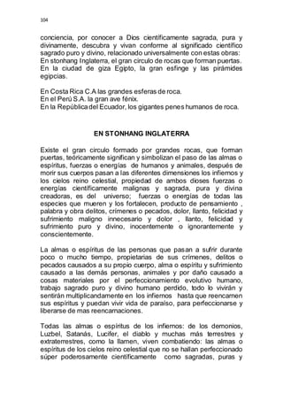 104 
conciencia, por conocer a Dios científicamente sagrada, pura y 
divinamente, descubra y vivan conforme al significado científico 
sagrado puro y divino, relacionado universalmente con estas obras: 
En stonhang Inglaterra, el gran circulo de rocas que forman puertas. 
En la ciudad de giza Egipto, la gran esfinge y las pirámides 
egipcias. 
En Costa Rica C.A las grandes esferas de roca. 
En el Perú S.A. la gran ave fénix. 
En la República del Ecuador, los gigantes penes humanos de roca. 
EN STONHANG INGLATERRA 
Existe el gran circulo formado por grandes rocas, que forman 
puertas, teóricamente significan y simbolizan el paso de las almas o 
espíritus, fuerzas o energías de humanos y animales, después de 
morir sus cuerpos pasan a las diferentes dimensiones los infiernos y 
los cielos reino celestial, propiedad de ambos dioses fuerzas o 
energías científicamente malignas y sagrada, pura y divina 
creadoras, es del universo; fuerzas o energías de todas las 
especies que mueren y los fortalecen, producto de pensamiento , 
palabra y obra delitos, crímenes o pecados, dolor, llanto, felicidad y 
sufrimiento maligno innecesario y dolor , llanto, felicidad y 
sufrimiento puro y divino, inocentemente o ignorantemente y 
conscientemente. 
La almas o espíritus de las personas que pasan a sufrir durante 
poco o mucho tiempo, propietarias de sus crímenes, delitos o 
pecados causados a su propio cuerpo, alma o espíritu y sufrimiento 
causado a las demás personas, animales y por daño causado a 
cosas materiales por el perfeccionamiento evolutivo humano, 
trabajo sagrado puro y divino humano perdido, todo lo vivirán y 
sentirán multiplicandamente en los infiernos hasta que reencarnen 
sus espíritus y puedan vivir vida de paraíso, para perfeccionarse y 
liberarse de mas reencarnaciones. 
Todas las almas o espíritus de los infiernos: de los demonios, 
Luzbel, Satanás, Lucifer, el diablo y muchas más terrestres y 
extraterrestres, como la llamen, viven combatiendo: las almas o 
espíritus de los cielos reino celestial que no se hallan perfeccionado 
súper poderosamente científicamente como sagradas, puras y 
 