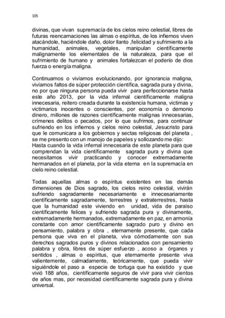 105 
divinas, que vivan supremacía de los cielos reino celestial, libres de 
futuras reencarnaciones las almas o espíritus, de los infiernos viven 
atacándole, haciéndole daño, dolor llanto ,felicidad y sufrimiento a la 
humanidad, animales, vegetales, manipulan científicamente 
malignamente los elementales de la naturaleza, para que el 
sufrimiento de humano y animales fortalezcan el poderío de dios 
fuerza o energía maligna. 
Continuamos o vivíamos evolucionando, por ignorancia maligna, 
vivíamos faltos de súper protección científica, sagrada pura y divina, 
no por que ninguna persona pueda vivir para perfeccionarse hasta 
este año 2013, por la vida infernal científicamente maligna 
innecesaria, reitero creada durante la existencia humana, victimas y 
victimarios inocentes o conscientes, por economía o demonio 
dinero, millones de razones científicamente malignas innecesarias, 
crímenes delitos o pecados, por lo que sufrimos, para continuar 
sufriendo en los infiernos y cielos reino celestial, Jesucristo para 
que le comunicara a los gobiernos y sectas religiosas del planeta , 
se me presento con un manojo de papeles y sollozando me dijo: 
Hasta cuando la vida infernal innecesaria de este planeta para que 
comprendan la vida científicamente sagrada pura y divina que 
necesitamos vivir practicando y conocer extremadamente 
hermanados en el planeta, por la vida eterna en la supremacía en 
cielo reino celestial. 
Todas aquellas almas o espíritus existentes en las demás 
dimensiones de Dios sagrado, los cielos reino celestial, vivirán 
sufriendo sagradamente necesariamente e innecesariamente 
científicamente sagradamente, terrestres y extraterrestres, hasta 
que la humanidad este viviendo en unidad, vida de paraíso 
científicamente felices y sufriendo sagrada pura y divinamente, 
extremadamente hermanados, extremadamente en paz, en armonía 
constante con amor científicamente sagrado puro y divino en 
pensamiento, palabra y obra , eternamente presente, que cada 
persona que viva en el planeta, viva cómodamente con sus 
derechos sagrados puros y divinos relacionados con pensamiento 
palabra y obra, libres de súper esfuerzo , acoso a órganos y 
sentidos , almas o espíritus, que eternamente presente viva 
valientemente, calmadamente, teóricamente, que pueda vivir 
siguiéndole el paso a especie de tortuga que ha existido y que 
vivió 188 años, científicamente seguros de vivir para vivir cientos 
de años mas, por necesidad científicamente sagrada pura y divina 
universal. 
 