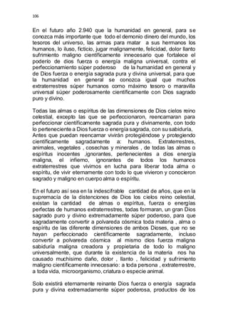 106 
En el futuro año 2.940 que la humanidad en general, para se 
conozca más importante que todo el demonio dinero del mundo, los 
tesoros del universo, las armas para matar a sus hermanos los 
humanos, lo iluso, ficticio, jugar malignamente, felicidad, dolor llanto 
sufrimiento maligno científicamente innecesario que fortalece el 
poderío de dios fuerza o energía maligna universal, contra el 
perfeccionamiento súper poderoso de la humanidad en general y 
de Dios fuerza o energía sagrada pura y divina universal, para que 
la humanidad en general se conozca igual que muchos 
extraterrestres súper humanos como máximo tesoro o maravilla 
universal súper poderosamente científicamente con Dios sagrado 
puro y divino. 
Todas las almas o espíritus de las dimensiones de Dios cielos reino 
celestial, excepto las que se perfeccionaron, reencarnaran para 
perfeccionar científicamente sagrada pura y divinamente, con todo 
lo perteneciente a Dios fuerza o energía sagrada, con su sabiduría, 
Antes que puedan reencarnar vivirán protegiéndose y protegiendo 
científicamente sagradamente a: humanos. Extraterrestres, 
animales, vegetales , cosechas y minerales , de todas las almas o 
espíritus inocentes ,ignorantes, pertenecientes a dios energía 
maligna, el infierno, ignorantes de todos los humanos 
extraterrestres que vivimos en lucha para liberar toda alma o 
espíritu, de vivir eternamente con todo lo que vivieron y conocieron 
sagrado y maligno en cuerpo alma o espíritu. 
En el futuro así sea en la indescifrable cantidad de años, que en la 
supremacía de la distenciones de Dios los cielos reino celestial, 
existan la cantidad de almas o espíritus, fuerza o energías 
perfectas de humanos extraterrestres, todas formaran, un gran Dios 
sagrado puro y divino extremadamente súper poderoso, para que 
sagradamente convertir a polvareda cósmica toda materia , alma o 
espíritu de las diferente dimensiones de ambos Dioses, que no se 
hayan perfeccionado científicamente sagradamente, incluso 
convertir a polvareda cósmica al mismo dios fuerza maligna 
sabiduría maligna creadora y propietaria de todo lo maligno 
universalmente, que durante la existencia de la materia nos ha 
causado muchísimo daño, dolor , llanto , felicidad y sufrimiento 
maligno científicamente innecesario: a toda persona , extraterrestre, 
a toda vida, microorganismo, criatura o especie animal. 
Solo existirá eternamente reinante Dios fuerza o energía sagrada 
pura y divina extremadamente súper poderosa, productos de los 
 