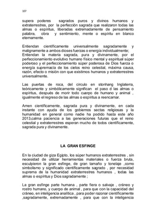 107 
supera poderes sagrados puros y divinos humanos y 
extraterrestres, por la perfección sagrada que realizaron todas las 
almas o espíritus, liberadas extremadamente de pensamiento 
palabra, obra y sentimiento, mente o espíritu en blanco 
eternamente. 
Entiendan científicamente universalmente sagradamente y 
malignamente a ambos dioses fuerzas o energía individualmente; 
Entiendan la materia sagrada, pura y divinamente, por el 
perfeccionamiento evolutivo humano físico mental y espiritual súper 
poderoso y el perfeccionamiento súper poderosa de Dios fuerza o 
energía supremacía de los cielos reino celestial, máxima causa, 
razón, efecto o misión con que existimos humanos y extraterrestres 
universalmente. 
Las puertas de roca, del circulo en stonhang Inglaterra, 
teóricamente y simbólicamente significan el paso d las almas o 
espíritus, después de morir todo cuerpo de humano y animal , 
igualmente el regreso de las almas o espíritus a reencarnar. 
Amen científicamente, sagrada pura y divinamente, en cada 
instante con ayuda de los gobiernos sectas religiosas y la 
humanidad en general como nadie ha podido hasta este año 
2013,calma paciencia a las generaciones futuras que el reino 
celestial y extraterrestres esperan mucho de todos científicamente, 
sagrada pura y divinamente. 
LA GRAN ESFINGE 
En la ciudad de giza Egipto, los súper humanos extraterrestres , sin 
necesidad de utilizar herramientas materiales o fuerza bruta, 
esculpieron la gran esfinge, de gran tamaño y tonelaje ,como 
simbolismo y significado científicamente sagrado , por necesidad 
suprema de la humanidad extraterrestres humanos , todas las 
almas o espíritus y Dios sagradamente ; 
La gran esfinge parte humana , parte fiera o salvaje , cráneo y 
rostro humano, y cuerpo de animal , para que con la capacidad del 
cráneo, en inteligencia analítica , para poder razonar científicamente 
,sagradamente, extremadamente , para que con la inteligencia 
 