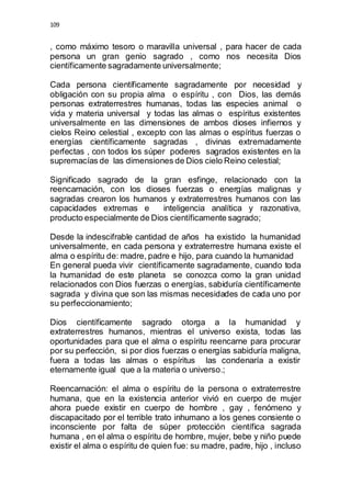 109 
, como máximo tesoro o maravilla universal , para hacer de cada 
persona un gran genio sagrado , como nos necesita Dios 
científicamente sagradamente universalmente; 
Cada persona científicamente sagradamente por necesidad y 
obligación con su propia alma o espíritu , con Dios, las demás 
personas extraterrestres humanas, todas las especies animal o 
vida y materia universal y todas las almas o espíritus existentes 
universalmente en las dimensiones de ambos dioses infiernos y 
cielos Reino celestial , excepto con las almas o espíritus fuerzas o 
energías científicamente sagradas , divinas extremadamente 
perfectas , con todos los súper poderes sagrados existentes en la 
supremacías de las dimensiones de Dios cielo Reino celestial; 
Significado sagrado de la gran esfinge, relacionado con la 
reencarnación, con los dioses fuerzas o energías malignas y 
sagradas crearon los humanos y extraterrestres humanos con las 
capacidades extremas e inteligencia analítica y razonativa, 
producto especialmente de Dios científicamente sagrado; 
Desde la indescifrable cantidad de años ha existido la humanidad 
universalmente, en cada persona y extraterrestre humana existe el 
alma o espíritu de: madre, padre e hijo, para cuando la humanidad 
En general pueda vivir científicamente sagradamente, cuando toda 
la humanidad de este planeta se conozca como la gran unidad 
relacionados con Dios fuerzas o energías, sabiduría científicamente 
sagrada y divina que son las mismas necesidades de cada uno por 
su perfeccionamiento; 
Dios científicamente sagrado otorga a la humanidad y 
extraterrestres humanos, mientras el universo exista, todas las 
oportunidades para que el alma o espíritu reencarne para procurar 
por su perfección, si por dios fuerzas o energías sabiduría maligna, 
fuera a todas las almas o espíritus las condenaría a existir 
eternamente igual que a la materia o universo.; 
Reencarnación: el alma o espíritu de la persona o extraterrestre 
humana, que en la existencia anterior vivió en cuerpo de mujer 
ahora puede existir en cuerpo de hombre , gay , fenómeno y 
discapacitado por el terrible trato inhumano a los genes consiente o 
inconsciente por falta de súper protección científica sagrada 
humana , en el alma o espíritu de hombre, mujer, bebe y niño puede 
existir el alma o espíritu de quien fue: su madre, padre, hijo , incluso 
 
