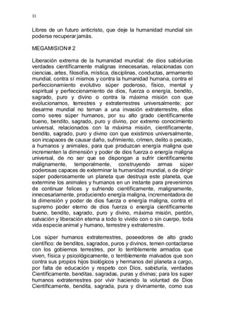 11 
Libres de un futuro anticristo, que deje la humanidad mundial sin 
poderse recuperar jamás. 
MEGAMISION # 2 
Liberación extrema de la humanidad mundial: de dios sabidurías 
verdades científicamente malignas innecesarias, relacionadas con 
ciencias, artes, filosofía, mística, disciplinas, conductas, armamento 
mundial, contra sí mismos y contra la humanidad humana, contra el 
perfeccionamiento evolutivo súper poderoso, físico, mental y 
espiritual y perfeccionamiento de dios, fuerza o energía, bendito, 
sagrado, puro y divino o contra la máxima misión con que 
evolucionamos, terrestres y extraterrestres universalmente; por 
desarme mundial no teman a una invasión extraterrestre, ellos 
como seres súper humanos, por su alto grado científicamente 
bueno, bendito, sagrado, puro y divino, por extremo conocimiento 
universal, relacionados con la máxima misión, científicamente, 
bendito, sagrado, puro y divino con que existimos universalmente, 
son incapaces de causar daño, sufrimiento, crimen, delito o pecado, 
a humanos y animales, para que produzcan energía maligna que 
incrementen la dimensión y poder de dios fuerza o energía maligna 
universal, de no ser que se dispongan a sufrir científicamente 
malignamente, temporalmente, construyendo armas súper 
poderosas capaces de exterminar la humanidad mundial, o de dirigir 
súper poderosamente un planeta que destruya este planeta, que 
extermine los animales y humanos en un instante para prevenirnos 
de continuar felices y sufriendo científicamente, malignamente, 
innecesariamente, produciendo energía maligna, incrementadora de 
la dimensión y poder de dios fuerza o energía maligna, contra el 
supremo poder eterno de dios fuerza o energía científicamente 
bueno, bendito, sagrado, puro y divino, máxima misión, perdón, 
salvación y liberación eterna a todo lo vivido con o sin cuerpo, toda 
vida especie animal y humano, terrestre y extraterrestre. 
Los súper humanos extraterrestres, poseedores de alto grado 
científico: de benditos, sagrados, puros y divinos, temen contactarse 
con los gobiernos terrestres, por lo terriblemente armados que 
viven, física y psicológicamente, o terriblemente malvados que son 
contra sus propios hijos biológicos y hermanos del planeta a cargo, 
por falta de educación y respeto con Dios, sabiduría, verdades 
Científicamente, benditas, sagradas, puras y divinas; para los super 
humanos extraterrestres por vivir haciendo la voluntad de Dios 
Científicamente, bendita, sagrada, pura y divinamente, como sus 
 