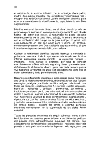 110 
el asesino de su cuerpo anterior , de su enemigo ahora padre, 
madre , hijo, amigo, maestro , rey , presidente y muchísimos mas , 
excepto toda relación con animal ,como inteligente, analítico para 
razonar extremadamente científicamente, especialmente con Dios 
sagradamente; 
Mientras exista el demonio dinero, en el alma corazón y vida de 
persona alguna aunque no lo manipule o tenga contacto, con el solo 
hecho de saber que existe, la humanidad no podrá liberarse 
extremadamente de la parte fiera, salvaje, inhumana relacionada 
con el simbolismo del cuerpo de la gran esfinge, no podrá vivir 
extremadamente en paz con amor puro y divino, en armonía 
eternamente presente, con Dios sabiduría sagrada y divina; el que 
inocentemente peca o comete delito, se condena. 
Cuando la humanidad científica sagrada destruya o convierta a 
polvareda cósmica todo lo que existe relacionado con la vida 
infernal innecesaria, creada durante la existencia humana , 
inhumana, fiera ,salvaje e ignorante, por falta de conocer 
muchísimo mas a Dios sabiduría sagrada y divina , para exterminar 
definitivamente al demonio dinero , para que cada persona pueda 
vivir haciendo la voluntad de Dios feliz sagradamente ,para que el 
dolor, sufrimiento y llanto por millones de años . 
Razones científicamente malignas e innecesarias como hasta este 
año 2013 la historia humana conoce, relacionadas con dios fuerzas 
o energías , maligna , sabiduría científica maligna , relacionado con 
todas las personas , pertenecientes A : ciencias , sectas religiosas, 
filosofías , religiones , políticas , profesiones, costumbres , 
tradiciones y culturas, por lo que la humanidad vivimos cometiendo 
delitos o pecados , cuando la humanidad de este planeta podamos 
vivir haciendo la voluntad de Dios científicamente sagradamente , 
digo podamos ,por las reencarnaciones futuras de todos nosotros , 
y de todas las almas o espíritus existentes en todas las dimensiones 
de ambos dioses , excepto las almas o espíritus perfectas 
existentes eternamente en la supremacía de los cielos Reino 
celestial. 
Todas las personas dejaremos de seguir sufriendo, como sufren 
horriblemente las personas perteneciente a las diferentes políticas 
del planeta como administradores supremos del planeta, que 
obligadamente científicamente sagradamente necesitan hacer del 
planeta un solo país, con las mismas leyes en todo lugar, para que 
 