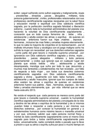 111 
eviten seguir sufriendo como sufren sagrada y malignamente, reyes 
. presidentes , dinastías , jueces , abogados , militares, toda 
persona gubernamental , civiles, profesionales relacionados con sus 
profesiones científicamente sagradas necesarias por la salud física 
y educación mental o espiritual con Dios sabiduría científica 
sagrada, por la perfección científica sagrada felicidad o liberación 
extrema , cuando toda la humanidad administrativa del planeta viva 
haciendo la voluntad de Dios científicamente sagradamente , 
conocerán que en todo cuerpo femenino de : bebe , niña , 
adolescente y adulta existen las almas o espíritus de quienes en 
existencias anteriores fueron sus :hijas ,madres , esposas , 
hermanas , inclusive las mas fieles y amadas mujeres eternamente . 
lo que no sabe la mayoría de creyentes en la reencarnación , por el 
maltrato inhumano físico y sicológico con el juego maligno como ha 
sufrido la mujer sin necesidad por sus derechos extremos sagrados 
, como parte del gran tesoro o maravilla suprema universal , por 
ignorancia con Dios sabiduría científica sagrada y divina, reyes , 
presidentes , jueces abogados , militares y toda persona 
gubernamental y civiles que ignoran que en cualquier lugar del 
planeta que exista: bebita , niña , adolescente y adulta 
desamparada, mendiga que sufra por todo lo que Jesucristo y 
muchos mas terrestres y extraterrestres me han revelado , por falta 
de respecto a toda mujer , con todos sus derechos extremos 
científicamente sagrados con Dios sabiduría científicamente 
sagrada y divina , igualmente con todo: bebe humano , niño , 
adolescente y adulto masculino, ignoran que los cuerpos de todos 
ellos existen las almas o espíritus de quienes en existencias 
anteriores fueron sus padres , hijos , hermanos, esposos , los mas 
fieles y amados eternamente, que por vida infernal que se viene 
hasta este año 2013. 
No existe el respecto que cada persona se merece como parte del 
gran tesoro o maravilla suprema universal , cuando la humanidad 
científica sagrada administradora del planeta y encargada de la vida 
y destino de las almas o espíritus de la humanidad y de si mismos 
,puedan tratar o respectar a cada persona y así mismos sus 
derechos extremos , por conocer la humanidad en general y a 
extraterrestres humanos como máximo tesoro o maravilla universal 
y por que, entonces sabrán que cada persona normal física y 
mental es todo científicamente sagradamente como el mismo Dios 
sagrado para todos y todos científicamente sagradamente para 
todos universalmente, nadie cometerá delito o pecado que lo lleve 
a prisión o que su alma o espíritu sufra por poco o mucho tiempo en 
 