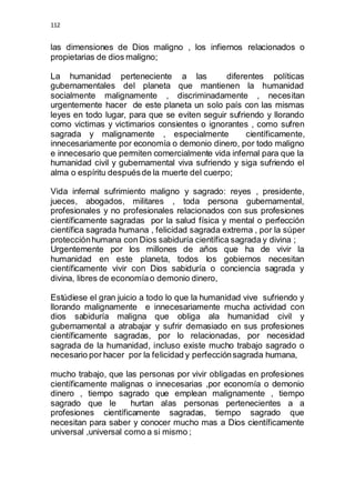112 
las dimensiones de Dios maligno , los infiernos relacionados o 
propietarias de dios maligno; 
La humanidad perteneciente a las diferentes políticas 
gubernamentales del planeta que mantienen la humanidad 
socialmente malignamente , discriminadamente , necesitan 
urgentemente hacer de este planeta un solo país con las mismas 
leyes en todo lugar, para que se eviten seguir sufriendo y llorando 
como victimas y victimarios consientes o ignorantes , como sufren 
sagrada y malignamente , especialmente científicamente, 
innecesariamente por economía o demonio dinero, por todo maligno 
e innecesario que permiten comercialmente vida infernal para que la 
humanidad civil y gubernamental viva sufriendo y siga sufriendo el 
alma o espíritu después de la muerte del cuerpo; 
Vida infernal sufrimiento maligno y sagrado: reyes , presidente, 
jueces, abogados, militares , toda persona gubernamental, 
profesionales y no profesionales relacionados con sus profesiones 
científicamente sagradas por la salud física y mental o perfección 
científica sagrada humana , felicidad sagrada extrema , por la súper 
protección humana con Dios sabiduría científica sagrada y divina ; 
Urgentemente por los millones de años que ha de vivir la 
humanidad en este planeta, todos los gobiernos necesitan 
científicamente vivir con Dios sabiduría o conciencia sagrada y 
divina, libres de economía o demonio dinero, 
Estúdiese el gran juicio a todo lo que la humanidad vive sufriendo y 
llorando malignamente e innecesariamente mucha actividad con 
dios sabiduría maligna que obliga ala humanidad civil y 
gubernamental a atrabajar y sufrir demasiado en sus profesiones 
científicamente sagradas, por lo relacionadas, por necesidad 
sagrada de la humanidad, incluso existe mucho trabajo sagrado o 
necesario por hacer por la felicidad y perfección sagrada humana, 
mucho trabajo, que las personas por vivir obligadas en profesiones 
científicamente malignas o innecesarias ,por economía o demonio 
dinero , tiempo sagrado que emplean malignamente , tiempo 
sagrado que le hurtan alas personas pertenecientes a a 
profesiones científicamente sagradas, tiempo sagrado que 
necesitan para saber y conocer mucho mas a Dios científicamente 
universal ,universal como a si mismo ; 
 