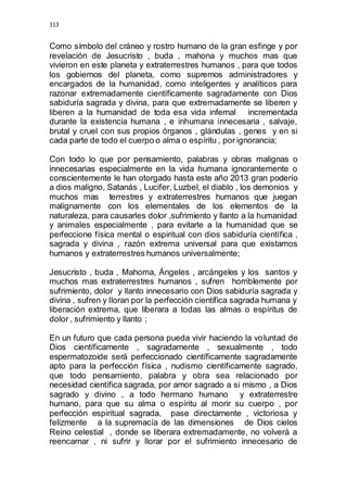 113 
Como símbolo del cráneo y rostro humano de la gran esfinge y por 
revelación de Jesucristo , buda , mahona y muchos mas que 
vivieron en este planeta y extraterrestres humanos , para que todos 
los gobiernos del planeta, como supremos administradores y 
encargados de la humanidad, como inteligentes y analíticos para 
razonar extremadamente científicamente sagradamente con Dios 
sabiduría sagrada y divina, para que extremadamente se liberen y 
liberen a la humanidad de toda esa vida infernal incrementada 
durante la existencia humana , e inhumana innecesaria , salvaje, 
brutal y cruel con sus propios órganos , glándulas , genes y en si 
cada parte de todo el cuerpo o alma o espíritu , por ignorancia; 
Con todo lo que por pensamiento, palabras y obras malignas o 
innecesarias especialmente en la vida humana ignorantemente o 
conscientemente le han otorgado hasta este año 2013 gran poderío 
a dios maligno, Satanás , Lucifer, Luzbel, el diablo , los demonios y 
muchos mas terrestres y extraterrestres humanos que juegan 
malignamente con los elementales de los elementos de la 
naturaleza, para causarles dolor ,sufrimiento y llanto a la humanidad 
y animales especialmente , para evitarle a la humanidad que se 
perfeccione física mental o espiritual con dios sabiduría científica , 
sagrada y divina , razón extrema universal para que existamos 
humanos y extraterrestres humanos universalmente; 
Jesucristo , buda , Mahoma, Ángeles , arcángeles y los santos y 
muchos mas extraterrestres humanos , sufren horriblemente por 
sufrimiento, dolor y llanto innecesario con Dios sabiduría sagrada y 
divina , sufren y lloran por la perfección científica sagrada humana y 
liberación extrema, que liberara a todas las almas o espíritus de 
dolor , sufrimiento y llanto ; 
En un futuro que cada persona pueda vivir haciendo la voluntad de 
Dios científicamente , sagradamente , sexualmente , todo 
espermatozoide será perfeccionado científicamente sagradamente 
apto para la perfección física , nudismo científicamente sagrado, 
que todo pensamiento, palabra y obra sea relacionado por 
necesidad científica sagrada, por amor sagrado a si mismo , a Dios 
sagrado y divino , a todo hermano humano y extraterrestre 
humano, para que su alma o espíritu al morir su cuerpo , por 
perfección espiritual sagrada, pase directamente , victoriosa y 
felizmente a la supremacía de las dimensiones de Dios cielos 
Reino celestial , donde se liberara extremadamente, no volverá a 
reencarnar , ni sufrir y llorar por el sufrimiento innecesario de 
 
