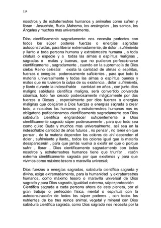 114 
nosotros y de extraterrestres humanos y animales como sufren y 
lloran : Jesucristo, Buda ,Mahoma, los arcángeles , los santos, los 
Ángeles y muchos mas universalmente. 
Dios científicamente sagradamente nos necesita perfectos con 
todos los súper poderes fuerzas o energías sagradas 
autoconstruidas, para liberar extremadamente, de dolor , sufrimiento 
y llanto a toda persona humana y extraterrestre humana , a toda 
criatura o especie y a todas las almas o espíritus malignas , 
sagradas o malas y buenas, que no pudieron perfeccionarse 
científicamente , sagradamente , cuando en la supremacía de Dios 
cielos Reino celestial exista la cantidad de almas o espíritus, 
fuerzas o energías poderosamente suficientes , para que todo lo 
material universalmente y todas las almas o espíritus buenos y 
malos que no tuvieron la culpa de su existencia , dolor ,sufrimiento, 
y llanto durante la indescifrable cantidad en años , con junto dios 
maligno sabiduría científica maligna, será convertido polvareda 
cósmica, todo fue creado poderosamente mágicamente por dos 
fuerzas o Dioses , especialmente por dios fuerzas o energías 
malignas que obligaron a Dios fuerzas o energías sagrada a crear 
todo, a nosotros los humanos y extraterrestres humanos nos es 
obligatorio perfeccionarnos científicamente sagradamente con Dios 
sabiduría científica engrandecer suficientemente a Dios 
científicamente sagrado súper poderosamente , para que todo sea 
como quiso Buda y muchos mas universalmente, así sea en la 
indescifrable cantidad de años futuros , no pensar , no tener en que 
pensar , de la materia dependen los colores de ahí dependen el 
dolor , sufrimiento y llanto,, todos los colores igual que la materia 
desaparecerán , para que jamás vuelva a existir en que o porque 
sufrir , llorar , Dios científicamente sagradamente con todos 
nosotros y extraterrestres humanos tiene que triunfar , razón 
extrema científicamente sagrada por que existimos y para que 
vivimos como máximo tesoro o maravilla universal; 
Dios fuerzas o energías sagradas, sabiduría científica sagrada y 
divina, exige extremadamente, para la humanidad y extraterrestres 
humanos, como máximo tesoro o maravilla universal de Dios 
sagrado y para Dios sagrado, igualdad extrema, súper protección 
Científica sagrada a cada persona ahora de este planeta, por el 
gran trabajo o perfección física, mental o espiritual con la 
autoconstrucción de todos los súper poderes , con todos los 
nutrientes de los tres reinos animal, vegetal y mineral con Dios 
sabiduría científica sagrada, como Dios sagrado nos necesita por la 
 