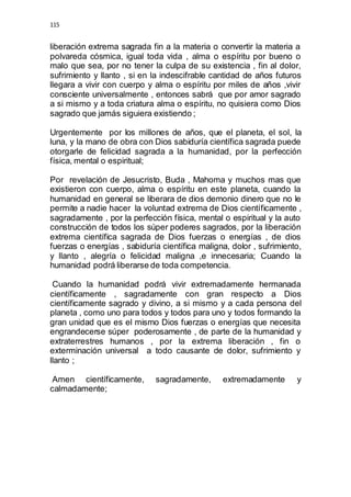 115 
liberación extrema sagrada fin a la materia o convertir la materia a 
polvareda cósmica, igual toda vida , alma o espíritu por bueno o 
malo que sea, por no tener la culpa de su existencia , fin al dolor, 
sufrimiento y llanto , si en la indescifrable cantidad de años futuros 
llegara a vivir con cuerpo y alma o espíritu por miles de años ,vivir 
consciente universalmente , entonces sabrá que por amor sagrado 
a si mismo y a toda criatura alma o espíritu, no quisiera como Dios 
sagrado que jamás siguiera existiendo ; 
Urgentemente por los millones de años, que el planeta, el sol, la 
luna, y la mano de obra con Dios sabiduría científica sagrada puede 
otorgarle de felicidad sagrada a la humanidad, por la perfección 
física, mental o espiritual; 
Por revelación de Jesucristo, Buda , Mahoma y muchos mas que 
existieron con cuerpo, alma o espíritu en este planeta, cuando la 
humanidad en general se liberara de dios demonio dinero que no le 
permite a nadie hacer la voluntad extrema de Dios científicamente , 
sagradamente , por la perfección física, mental o espiritual y la auto 
construcción de todos los súper poderes sagrados, por la liberación 
extrema científica sagrada de Dios fuerzas o energías , de dios 
fuerzas o energías , sabiduría científica maligna, dolor , sufrimiento, 
y llanto , alegría o felicidad maligna ,e innecesaria; Cuando la 
humanidad podrá liberarse de toda competencia. 
Cuando la humanidad podrá vivir extremadamente hermanada 
científicamente , sagradamente con gran respecto a Dios 
científicamente sagrado y divino, a si mismo y a cada persona del 
planeta , como uno para todos y todos para uno y todos formando la 
gran unidad que es el mismo Dios fuerzas o energías que necesita 
engrandecerse súper poderosamente , de parte de la humanidad y 
extraterrestres humanos , por la extrema liberación , fin o 
exterminación universal a todo causante de dolor, sufrimiento y 
llanto ; 
Amen científicamente, sagradamente, extremadamente y 
calmadamente; 
 