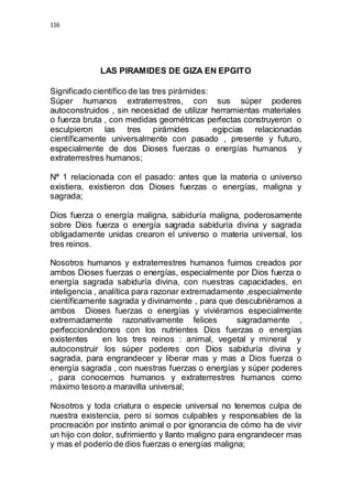 116 
LAS PIRAMIDES DE GIZA EN EPGITO 
Significado científico de las tres pirámides: 
Súper humanos extraterrestres, con sus súper poderes 
autoconstruidos , sin necesidad de utilizar herramientas materiales 
o fuerza bruta , con medidas geométricas perfectas construyeron o 
esculpieron las tres pirámides egipcias relacionadas 
científicamente universalmente con pasado , presente y futuro, 
especialmente de dos Dioses fuerzas o energías humanos y 
extraterrestres humanos; 
Nª 1 relacionada con el pasado: antes que la materia o universo 
existiera, existieron dos Dioses fuerzas o energías, maligna y 
sagrada; 
Dios fuerza o energía maligna, sabiduría maligna, poderosamente 
sobre Dios fuerza o energía sagrada sabiduría divina y sagrada 
obligadamente unidas crearon el universo o materia universal, los 
tres reinos. 
Nosotros humanos y extraterrestres humanos fuimos creados por 
ambos Dioses fuerzas o energías, especialmente por Dios fuerza o 
energía sagrada sabiduría divina, con nuestras capacidades, en 
inteligencia , analítica para razonar extremadamente ,especialmente 
científicamente sagrada y divinamente , para que descubriéramos a 
ambos Dioses fuerzas o energías y viviéramos especialmente 
extremadamente razonativamente felices sagradamente , 
perfeccionándonos con los nutrientes Dios fuerzas o energías 
existentes en los tres reinos : animal, vegetal y mineral y 
autoconstruir los súper poderes con Dios sabiduría divina y 
sagrada, para engrandecer y liberar mas y mas a Dios fuerza o 
energía sagrada , con nuestras fuerzas o energías y súper poderes 
, para conocernos humanos y extraterrestres humanos como 
máximo tesoro a maravilla universal; 
Nosotros y toda criatura o especie universal no tenemos culpa de 
nuestra existencia, pero si somos culpables y responsables de la 
procreación por instinto animal o por ignorancia de cómo ha de vivir 
un hijo con dolor, sufrimiento y llanto maligno para engrandecer mas 
y mas el poderío de dios fuerzas o energías maligna; 
 
