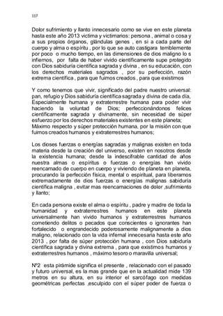 117 
Dolor sufrimiento y llanto innecesario como se vive en este planeta 
hasta este año 2013 victima y victimarios: persona , animal o cosa y 
a sus propios órganos, glándulas genes , en si a cada parte del 
cuerpo y alma o espíritu , por lo que se auto castigara terriblemente 
por poco o mucho tiempo, en las dimensiones de dios maligno lo s 
infiernos, por falta de haber vivido científicamente supe protegido 
con Dios sabiduría científica sagrada y divina , en su educación, con 
los derechos materiales sagrados , por su perfección, razón 
extrema científica , para que fuimos creados , para que existimos 
Y como tenemos que vivir, significado del padre nuestro universal: 
pan, refugio y Dios sabiduría científica sagrada y divina de cada día, 
Especialmente humana y extraterrestre humana para poder vivir 
haciendo la voluntad de Dios; perfeccionándonos felices 
científicamente sagrada y divinamente, sin necesidad de súper 
esfuerzo por los derechos materiales existentes en este planeta; 
Máximo respecto y súper protección humana, por la misión con que 
fuimos creados humanos y extraterrestres humanos; 
Los dioses fuerzas o energías sagradas y malignas existen en toda 
materia desde la creación del universo, existen en nosotros desde 
la existencia humana; desde la indescifrable cantidad de años 
nuestra almas o espíritus o fuerzas o energías han vivido 
reencarnado de cuerpo en cuerpo y viviendo de planeta en planeta, 
procurando la perfección física, mental o espiritual, para liberarnos 
extremadamente de dios fuerzas o energías malignas sabiduría 
científica maligna , evitar mas reencarnaciones de dolor ,sufrimiento 
y llanto; 
En cada persona existe el alma o espíritu , padre y madre de toda la 
humanidad y extraterrestres humanos en este planeta 
universalmente han vivido humanos y extraterrestres humanos 
cometiendo delitos o pecados que conscientes o ignorantes han 
fortalecido o engrandecido poderosamente malignamente a dios 
maligno, relacionado con la vida infernal innecesaria hasta este año 
2013 , por falta de súper protección humana , con Dios sabiduría 
científica sagrada y divina extrema , para que existimos humanos y 
extraterrestres humanos , máximo tesoro o maravilla universal; 
Nº2 esta pirámide significa el presente , relacionado con el pasado 
y futuro universal, es la mas grande que en la actualidad mide 139 
metros en su altura, en su interior el sarcófago con medidas 
geométricas perfectas ,esculpido con el súper poder de fuerza o 
 