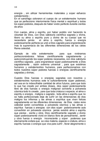 118 
energía , sin utilizar herramientas materiales y súper esfuerzo 
extraterrestre ; 
En el sarcófago coloraron el cuerpo de un extraterrestre humano 
que se perfecciono interiormente física mental o espiritual y todos 
los súper poderes, después de haber vivido perfecto durante cientos 
de años 
Con cuerpo, alma y espíritu, por haber podido vivir haciendo la 
voluntad de Dios, con Dios sabiduría científica sagrada y divina, 
libero su alma o espíritu puro y divino de su cuerpo que no 
necesitaría jamás el alma o espíritu, fuerza o energía 
poderosamente perfecta se unió a Dios sagrado para engrandecerle 
mas la supremacía de las diferentes dimensiones de los cielos 
Reino celestial; 
Ejemplo de vida extraterrestre para que viviéramos 
perfeccionándonos felices científicamente sagradamente y 
autoconstruyendo los súper poderes necesarios, con dios sabiduría 
científica sagrada , para engrandecer súper poderosamente a Dios 
sagradamente , razón extrema universal , para que existimos 
humanos y extraterrestres humanos, para perfeccionarnos con 
todos nuestros súper poderes fuerzas o energías científicamente 
sagradas y divinas; 
Cuando Dios fuerzas o energías sagradas con nosotros y 
extraterrestres humanos este lo suficientemente súper poderoso, 
así sea en la indescifrable cantidad de años futuros, para que todo 
lo que fue creado por ambos dioses, dios súper poderosamente 
libre de dios fuerzas o energía malignad convierta a polvareda 
cósmica todo lo creado , para que toda criatura o especie, el alma o 
espíritu o energía , maligna o sagrada , toda alma o espíritu que no 
se halla perfeccionado deje de sufrir en las dimensiones de dios 
maligno los infiernos y las almas o espíritus que viven felices 
sagradamente en las diferentes dimensiones de Dios cielos reino 
celestial serán convertidas a polvareda cósmica y las almas o 
espíritus fuerzas o anergias con dios súper poderosamente auto 
convertirán en polvareda cósmica jamás existirá alma o espíritu 
que piense , sienta y obre, Dios científicamente sagrado y divino 
súper poderosamente vivirá en blanco libre de pensamiento , sentir 
y obra fuerza o energía inconsciente y súper poderosa que 
eternamente evitara que se cree materia, especie o criatura, alma o 
espíritu fuerzas o energía que viva para sufrir , llorar alegremente o 
 