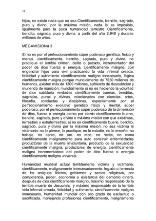 12 
hijos, no existe nada que no sea Científicamente, bendito, sagrado, 
puro y divino, por la máxima misión, nada le es imposible, 
igualmente para la poca humanidad terrestre Científicamente, 
bendita, sagrada, pura y divina, a partir del año 2.940 y durante 
millones de años. 
MEGAMISION # 3 
Si no es por el perfeccionamiento súper poderoso genético, físico y 
mental, científicamente, bendito, sagrado, puro y divino, no 
practique el terrible crimen, delito o pecado, incrementador del 
poder de dios fuerza o energía, científicamente maligno, con 
engendrar hijos para vivir practicando la vida infernal creada, 
felicidad y sufrimiento científicamente maligno innecesario, lógica 
científicamente maligna porque mundialmente de 7550 millones de 
humanos, existen más de 1300 millones, sufriendo de desnutrición y 
muriendo de inanición; mundialmente si no es haciendo la voluntad 
de dios sabiduría verdades científicamente buenas, benditas, 
sagradas, puras y divinas, relacionados con ciencias, artes, 
filosofía, conductas y disciplinas, especialmente por el 
perfeccionamiento evolutivo genético físico y mental, súper 
poderoso, por el perfeccionamiento súper poderoso de la dimensión 
de dios, fuerza o energía ciento por ciento científicamente bueno, 
bendito, sagrado, puro y divino o máxima misión con que existimos, 
terrestres y extraterrestres; si no es científicamente bueno, bendito, 
sagrado, puro y divino por la máxima misión, no sea víctima ni 
victimario: no lo piense, lo practique, no lo estudie, no lo enseñe, no 
trabaje, no cante, no ore, no rece, no recite, no coma 
científicamente malignamente para auto construir enfermedades 
productoras de la muerte involuntaria, producto de la sexualidad 
científicamente maligna, productores de energía, científicamente 
maligna incrementadora del poder de dios fuerza o energía 
científicamente maligna universal. 
Humanidad mundial actual terriblemente víctima y victimaria, 
científicamente, malignamente innecesariamente, legado o herencia 
de los antiguos líderes, gobiernos y sectas religiosas, por 
competencia, poder, economía o existencia del demonio dinero, 
después de dios científicamente maligno, máximo responsable de la 
terrible muerte de Jesucristo, y máximo responsable de la terrible 
vida infernal creada, felicidad y sufrimiento científicamente maligno 
innecesario, humanidad mundial con alto grado de esclavitud o 
sacrificada, manejando profesiones científicamente, malignamente 
 