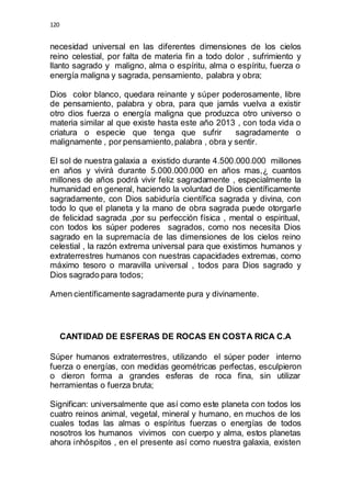 120 
necesidad universal en las diferentes dimensiones de los cielos 
reino celestial, por falta de materia fin a todo dolor , sufrimiento y 
llanto sagrado y maligno, alma o espíritu, alma o espíritu, fuerza o 
energía maligna y sagrada, pensamiento, palabra y obra; 
Dios color blanco, quedara reinante y súper poderosamente, libre 
de pensamiento, palabra y obra, para que jamás vuelva a existir 
otro dios fuerza o energía maligna que produzca otro universo o 
materia similar al que existe hasta este año 2013 , con toda vida o 
criatura o especie que tenga que sufrir sagradamente o 
malignamente , por pensamiento, palabra , obra y sentir. 
El sol de nuestra galaxia a existido durante 4.500.000.000 millones 
en años y vivirá durante 5.000.000.000 en años mas,¿ cuantos 
millones de años podrá vivir feliz sagradamente , especialmente la 
humanidad en general, haciendo la voluntad de Dios científicamente 
sagradamente, con Dios sabiduría científica sagrada y divina, con 
todo lo que el planeta y la mano de obra sagrada puede otorgarle 
de felicidad sagrada ,por su perfección física , mental o espiritual, 
con todos los súper poderes sagrados, como nos necesita Dios 
sagrado en la supremacía de las dimensiones de los cielos reino 
celestial , la razón extrema universal para que existimos humanos y 
extraterrestres humanos con nuestras capacidades extremas, como 
máximo tesoro o maravilla universal , todos para Dios sagrado y 
Dios sagrado para todos; 
Amen científicamente sagradamente pura y divinamente. 
CANTIDAD DE ESFERAS DE ROCAS EN COSTA RICA C.A 
Súper humanos extraterrestres, utilizando el súper poder interno 
fuerza o energías, con medidas geométricas perfectas, esculpieron 
o dieron forma a grandes esferas de roca fina, sin utilizar 
herramientas o fuerza bruta; 
Significan: universalmente que así como este planeta con todos los 
cuatro reinos animal, vegetal, mineral y humano, en muchos de los 
cuales todas las almas o espíritus fuerzas o energías de todos 
nosotros los humanos vivimos con cuerpo y alma, estos planetas 
ahora inhóspitos , en el presente así como nuestra galaxia, existen 
 