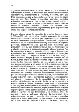 122 
Significado universal de estos penes , significa que el humano y 
extraterrestre humano , al descubrirse sexualmente científicamente 
sagradamente, especialmente el humano, masculino, para que 
Dios sabiduría, sagrada y divina auto construyera todos los súper 
poderes, con Dios fuerzas o energías, sagradas, nutrientes 
existentes universalmente en los tres reinos vegetal, animal y 
mineral, para conocernos súper poderosamente como máximo 
tesoro o maravilla universal , como nos necesita Dios 
universalmente científicamente sagradamente, para engrandecerle 
mas y mas su poderío hasta el extremo; 
En este planeta desde la evolución de la célula humana ,hace 
3.000.000.000 millones de años , terrible sufrimiento del proceso 
humano físico mental, o espiritual, por su perfección y la perfección 
de Dios científicamente sagradamente divinamente , a partir de 
este año 2013, las mujeres evolucionaron y existen con sus órganos 
perfectos, especialmente para que los hijos masculinos que 
produzcan , por su gran capacidad sexual que las mujeres por su 
ovulación mensual y la satisfacción sexual , felicidad maligna. Por 
la eyaculación o fuerza o energía, al igual que el hombre que 
eyacula el liquido o millones de espermatozoides fuerzas o energías 
que han fortalecido o engrandecido el poderío de dios maligno, 
razón científica maligna porque el decaimiento humano en un 
futuro, cuando tengan suficiente conciencia sagrada , con los bebes 
desde los tres meses de nacidos, los acostumbren a vivir lo mas 
que puedan desnudos y en grupos de ambos sexos, con máxima 
protección científica sagrada , conocerán y sabrán apreciar y tratar 
extremadamente y divinamente los sexos al crecer, los hombres 
autoconstruirán los súper poderes sagrados, es entonces cuando se 
conocerán los hombres realmente valientemente calmadamente, 
por todo lo que pueden hacer por las mujeres, especialmente los 
grupos gubernamentales, demócratas supremos administradores 
del planeta y encargados de la humanidad, de sus almas o 
espíritus, de toda criatura o especie, de si mismos, de toda alma o 
espíritu maligno y sagrado para engrandecer súper poderosamente 
a dios sagrado , hasta que Dios extremadamente engrandecido por 
humanos y extraterrestres humanos, súper poderosamente tenga el 
supremo poder eterno, sobre dios fuerzas o energías malignas, las 
almas o espíritus de sus dimensiones , los infiernos, antes de 
convertir todo a polvareda cósmica, la humanidad vivirá 
extremadamente en paz y armonía, dios fuerzas o energías 
sagradas y divinas gobernaran los elementales de los elementos 
de la naturaleza no volverán a existir: huracanes , tornados, 
 