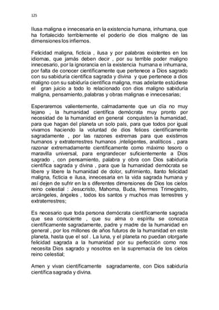 125 
Ilusa maligna e innecesaria en la existencia humana, inhumana, que 
ha fortalecido terriblemente el poderío de dios maligno de las 
dimensiones los infiernos. 
Felicidad maligna, ficticia , ilusa y por palabras existentes en los 
idiomas, que jamás deben decir , por su terrible poder maligno 
innecesario, por la ignorancia en la existencia humana e inhumana, 
por falta de conocer científicamente que pertenece a Dios sagrado 
con su sabiduría científica sagrada y divina y que pertenece a dios 
maligno con su sabiduría científica maligna, mas adelante estúdiese 
el gran juicio a todo lo relacionado con dios maligno sabiduría 
maligna, pensamiento, palabras y obras malignas e innecesarias; 
Esperaremos valientemente, calmadamente que un día no muy 
lejano , la humanidad científica demócrata muy pronto por 
necesidad de la humanidad en general conquisten la humanidad, 
para que hagan del planeta un solo país, para que todos por igual 
vivamos haciendo la voluntad de dios felices científicamente 
sagradamente , por las razones extremas para que existimos 
humanos y extraterrestres humanos ,inteligentes, analíticos , para 
razonar extremadamente científicamente como máximo tesoro o 
maravilla universal, para engrandecer suficientemente a Dios 
sagrado , con pensamiento, palabra y obra con Dios sabiduría 
científica sagrada y divina , para que la humanidad demócrata se 
libere y libere la humanidad de dolor, sufrimiento, llanto felicidad 
maligna, ficticia e ilusa, innecesaria en la vida sagrada humana y 
así dejen de sufrir en la s diferentes dimensiones de Dios los cielos 
reino celestial : Jesucristo, Mahoma, Buda, Hermes Trimegistro, 
arcángeles, ángeles , todos los santos y muchos mas terrestres y 
extraterrestres; 
Es necesario que toda persona demócrata científicamente sagrada 
que sea consciente , que su alma o espíritu se conozca 
científicamente sagradamente, padre y madre de la humanidad en 
general , por los millones de años futuros de la humanidad en este 
planeta, hasta que el sol . La luna, y el planeta no puedan otorgarle 
felicidad sagrada a la humanidad por su perfección como nos 
necesita Dios sagrado y nosotros en la supremacía de los cielos 
reino celestial; 
Amen y vivan científicamente sagradamente, con Dios sabiduría 
científica sagrada y divina. 
 