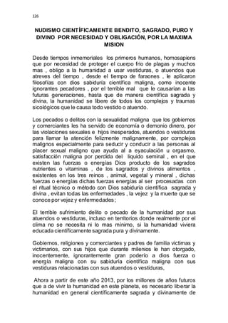 126 
NUDISMO CIENTÍFICAMENTE BENDITO, SAGRADO, PURO Y 
DIVINO POR NECESIDAD Y OBLIGACIÓN, POR LA MAXIMA 
MISION 
Desde tiempos inmemoriales los primeros humanos, homosapiens 
que por necesidad de proteger el cuerpo frio de plagas y muchos 
mas , obligo a la humanidad a usar vestiduras, o atuendos que 
atreves del tiempo , desde el tiempo de faraones , le aplicaron 
filosofías con dios sabiduría científica maligna, como inocente 
ignorantes pecadores , por el terrible mal que le causarían a las 
futuras generaciones, hasta que de manera científica sagrada y 
divina, la humanidad se libere de todos los complejos y traumas 
sicológicos que le causa todo vestido o atuendo. 
Los pecados o delitos con la sexualidad maligna que los gobiernos 
y comerciantes les ha servido de economía o demonio dinero, por 
las violaciones sexuales e hijos inesperados, atuendos o vestiduras 
para llamar la atención felizmente malignamente, por complejos 
malignos especialmente para seducir y conducir a las personas al 
placer sexual maligno que ayuda al a eyaculación u orgasmo, 
satisfacción maligna por perdida del liquido seminal , en el que 
existen las fuerzas o energías Dios producto de los sagrados 
nutrientes o vitaminas , de los sagrados y divinos alimentos , 
existentes en los tres reinos , animal, vegetal y mineral , dichas 
fuerzas o energías dichas fuerzas energías al ser procesadas con 
el ritual técnico o método con Dios sabiduría científica sagrada y 
divina , evitan todas las enfermedades , la vejez y la muerte que se 
conoce por vejez y enfermedades ; 
El terrible sufrimiento delito o pecado de la humanidad por sus 
atuendos o vestiduras, incluso en territorios donde realmente por el 
clima no se necesita ni lo mas mínimo, si la humanidad viviera 
educada científicamente sagrada pura y divinamente. 
Gobiernos, religiones y comerciantes y padres de familia victimas y 
victimarios, con sus hijos que durante milenios le han otorgado, 
inocentemente, ignorantemente gran poderío a dios fuerza o 
energía maligna con su sabiduría científica maligna con sus 
vestiduras relacionadas con sus atuendos o vestiduras, 
Ahora a partir de este año 2013, por los millones de años futuros 
que a de vivir la humanidad en este planeta, es necesario liberar la 
humanidad en general científicamente sagrada y divinamente de 
 