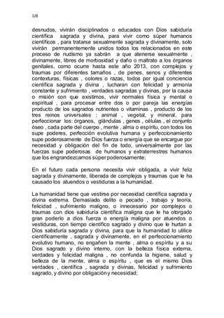 128 
desnudos, vivirán disciplinados o educados con Dios sabiduría 
científica sagrada y divina, para vivir como súper humanos 
científicos , para tratarse sexualmente sagrada y divinamente, solo 
vivirán permanentemente unidos todos los relacionados en este 
proceso de nudismo ya sabrán a que atenerse sexualmente , 
divinamente, libres de morbosidad y daño o maltrato a los órganos 
genitales, como ocurre hasta este año 2013, con complejos y 
traumas por diferentes tamaños , de penes, senos y diferentes 
contexturas, físicas , colores o razas, todos por igual conciencia 
científica sagrada y divina , lucharan con felicidad y armonía 
constante y sufrimiento , verdades sagradas y divinas, por la causa 
o misión con que existimos, vivir normales física y mental o 
espiritual , para procesar entre dos o por pareja las energías 
producto de los sagrados nutrientes o vitaminas , producto de los 
tres reinos universales : animal , vegetal, y mineral, para 
perfeccionar los: órganos, glándulas , genes , células , el conjunto 
óseo , cada parte del cuerpo , mente , alma o espíritu, con todos los 
supe poderes, perfección evolutiva humana y perfeccionamiento 
supe poderosamente de Dios fuerza o energía que se encargue por 
necesidad y obligación del fin de todo, universalmente por las 
fuerzas supe poderosas de humanos y extraterrestres humanos 
que los engrandezcamos súper poderosamente; 
En el futuro cada persona necesita vivir obligada, a vivir feliz 
sagrada y divinamente, liberada de complejos y traumas que le ha 
causado los atuendos o vestiduras a la humanidad. 
La humanidad tiene que vestirse por necesidad científica sagrada y 
divina extrema. Demasiado delito o pecado , trabajo y teoría, 
felicidad , sufrimiento maligno, o innecesario por complejos o 
traumas con dios sabiduría científica maligna que le ha otorgado 
gran poderío a dios fuerza o energía maligna por atuendos o 
vestiduras, con tiempo científico sagrado y divino que le hurtan a 
Dios sabiduría sagrada y divina, para que la humanidad lo utilice 
científicamente , sagrada y divinamente, en el perfeccionamiento 
evolutivo humano, no engañen la mente , alma o espíritu y a su 
Dios sagrado y divino interno, con la belleza física externa, 
verdades y felicidad maligna , no confunda la higiene, salud y 
belleza de la mente, alma o espíritu , que es el mismo Dios 
verdades , científica , sagrada y divinas, felicidad y sufrimiento 
sagrado, y divino por obligación y necesidad; 
 